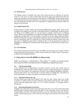 International Journal of UbiComp (IJU), Vol.4, No.3, July 2013
44
2.1. Web Servers
This Module consists of multiple web servers from which log files are collected. As log files
reside in a web server we need to collect them from these servers and collected log files may
require pre-processing to be done before storing log files to HDFS[4][6]. Pre-processing consists
on cleaning log files, removing redundancy, etc. Because we need quality of data, pre-processing
has to be performed. So these servers are responsible for fetching relevant log files which are
required to be processed.
2.2. Cloud Framework
Cloud consists of storage module and processing MapReduce[3] model. Many virtual servers
configured with Hadoop stores log files in distributed manner in HDFS[4][6]. Dividing log files
into blocks of size 64MB or above we can store them on multiple virtual servers in a Hadoop
cluster. Workers in the MapReduce are assigned with Map and Reduce tasks. Workers do parallel
computation of Map tasks. So it does analysis of log files in just two phases Map and Reduce
wherein the Map tasks it generate intermediate results (Key,value) pairs and Reduce task provides
with the summarized value for a particular key. Pig[5] installed on Hadoop virtual servers map
user query to MapReduce jobs because working out how to fit log processing into pattern of
MapReduce is challenge[14]. Evaluated results of log analysis are stored back onto virtual servers
of HDFS.
2.3. User Interface
This module communicate between the user and HMR system allowing user to interact with the
system specifying processing query, evaluate results and also get visualize results of log analysis
in different form of graphical reports.
3. IMPLEMENTATION OF HMR LOG PROCESSOR
HMR log processor is implemented in three phases. It includes log pre-processing,
interacting with HDFS and implementation of MapReduce programming model.
3.1. Log Pre-processing
In any analytical tool, pre-processing is necessary, because Log file may contain noisy &
ambiguous data which may affect result of analysis process. Log pre-processing is an important
step to filter and organize only appropriate information before applying MapReduce algorithm.
Pre-processing reduces size of log file also it increases quality of available data. The purpose of
log pre-processing is to improve log quality and increase accuracy of results.
3.1.1. Individual Field In The Log
Log file contains many fields like IP address, URL, Date, Hit, Age, Country, State, City, etc.But
as log file is a simple text file we need to separate out each field in each log entry. This could be
done by using the separator like ‘space’ or ‘;’ or’#’. We have used here ‘#’ to separate fields in
the log entry.
3.1.2. Removing Redundant Log Entries
It happens many times that a person visits same page many times. So even if a person had visited
particular page 10 times processor should take this as 1 hit to that page. This we can check by
using IP address and URL. If IP address and URL is same for 10 log entries then other 9 entries
must be removed leaving only 1 entry of that log. This improves the accuracy of the results of the
system.
 