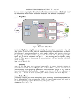 International Journal of UbiComp (IJU), Vol.4, No.3, July 2013
46
how our business is going. For this application MapReduce implementation in Hadoop is one of
the best solutions. MapReduce is divided into two phases: Map phase and Reduce phase.
3.3.1. Map Phase
Figure 4. Architecture of Map Phase
Input to the MapReduce is log file, each record in log file is considered as an input to a Map task.
Map function takes a key-value pair as an input thus producing intermediate result in terms of
key-value pair. It takes each attribute in the record as a key and Maps each value in a record to its
key generating intermediate output as key-value pair. Map reads each log from simple text file,
breaks each log into the sequence of keys (x1, x2, …., xn) and emits value for each key which is
always 1. If key appears n times among all records then there will be n key-value pairs (x, 1)
among its output.
Map: (x1, v1)  [(x2, v2)]
3.3.2. Grouping
After all the Map tasks have completed successfully, the master controller merges the
intermediate results file from each Map task that are destined for a particular Reduce task and
feeds the merged file to that process as a sequence of key-value pairs. That is, for each key x, the
input to the Reduce task that handles key x is a pair of the form (x, [v1, v2, . . . , vn]), where (x,
v1), (x, v2), . . . , (x, vn) are all the key-value pairs with key x coming from all the Map tasks.
3.3.3. Reduce Phase
Reduce task takes key and its list of associated values as an input. It combines values for input
key by reducing list of values as single value which is the count of occurrences of each key in the
log file, thus generating output in the form of key-value pair (x, sum).
Reduce: (x2, [v2])  (x3, v3)
 