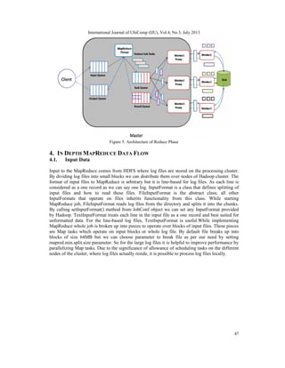 International Journal of UbiComp (IJU), Vol.4, No.3, July 2013
47
Figure 5. Architecture of Reduce Phase
4. IN DEPTH MAPREDUCE DATA FLOW
4.1. Input Data
Input to the MapReduce comes from HDFS where log files are stored on the processing cluster.
By dividing log files into small blocks we can distribute them over nodes of Hadoop cluster. The
format of input files to MapReduce is arbitrary but it is line-based for log files. As each line is
considered as a one record as we can say one log. InputFormat is a class that defines splitting of
input files and how to read these files. FileInputFormat is the abstract class; all other
InputFormats that operate on files inherits functionality from this class. While starting
MapReduce job, FileInputFormat reads log files from the directory and splits it into the chunks.
By calling setInputFormat() method from JobConf object we can set any InputFormat provided
by Hadoop. TextInputFormat treats each line in the input file as a one record and best suited for
unformatted data. For the line-based log files, TextInputFormat is useful.While implementing
MapReduce whole job is broken up into pieces to operate over blocks of input files. These pieces
are Map tasks which operate on input blocks or whole log file. By default file breaks up into
blocks of size 64MB but we can choose parameter to break file as per our need by setting
mapred.min.split.size parameter. So for the large log files it is helpful to improve performance by
parallelizing Map tasks. Due to the significance of allowance of scheduling tasks on the different
nodes of the cluster, where log files actually reside, it is possible to process log files locally.
 