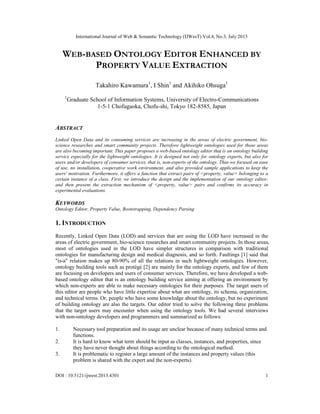 International Journal of Web & Semantic Technology (IJWesT) Vol.4, No.3, July 2013
DOI : 10.5121/ijwest.2013.4301 1
WEB-BASED ONTOLOGY EDITOR ENHANCED BY
PROPERTY VALUE EXTRACTION
Takahiro Kawamura1
, I Shin1
and Akihiko Ohsuga1
1
Graduate School of Information Systems, University of Electro-Communications
1-5-1 Chofugaoka, Chofu-shi, Tokyo 182-8585, Japan
ABSTRACT
Linked Open Data and its consuming services are increasing in the areas of electric government, bio-
science researches and smart community projects. Therefore lightweight ontologies used for those areas
are also becoming important. This paper proposes a web-based ontology editor that is an ontology building
service especially for the lightweight ontologies. It is designed not only for ontology experts, but also for
users and/or developers of consumer services, that is, non-experts of the ontology. Thus we focused on ease
of use, no installation, cooperative work environment, and also provided sample applications to keep the
users' motivation. Furthermore, it offers a function that extract pairs of <property, value> belonging to a
certain instance of a class. First, we introduce the design and the implementation of our ontology editor,
and then present the extraction mechanism of <property, value> pairs and confirms its accuracy in
experimental evaluations.
KEYWORDS
Ontology Editor, Property Value, Bootstrapping, Dependency Parsing
1. INTRODUCTION
Recently, Linked Open Data (LOD) and services that are using the LOD have increased in the
areas of electric government, bio-science researches and smart community projects. In those areas,
most of ontologies used in the LOD have simpler structures in comparison with traditional
ontologies for manufacturing design and medical diagnosis, and so forth. Faultings [1] said that
"is-a" relation makes up 80-90% of all the relations in such lightweight ontologies. However,
ontology building tools such as protégé [2] are mainly for the ontology experts, and few of them
are focusing on developers and users of consumer services. Therefore, we have developed a web-
based ontology editor that is an ontology building service aiming at offering an environment by
which non-experts are able to make necessary ontologies for their purposes. The target users of
this editor are people who have little expertise about what are ontology, its schema, organization,
and technical terms. Or, people who have some knowledge about the ontology, but no experiment
of building ontology are also the targets. Our editor tried to solve the following three problems
that the target users may encounter when using the ontology tools. We had several interviews
with non-ontology developers and programmers and summarized as follows:
1. Necessary tool preparation and its usage are unclear because of many technical terms and
functions.
2. It is hard to know what term should be input as classes, instances, and properties, since
they have never thought about things according to the ontological method.
3. It is problematic to register a large amount of the instances and property values (this
problem is shared with the expert and the non-experts).
 