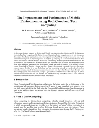 International Journal of Web & Semantic Technology (IJWesT) Vol.4, No.3, July 2013
DOI : 10.5121/ijwest.2013.4305 49
The Improvement and Performance of Mobile
Environment using Both Cloud and Text
Computing
Dr.S.Saravana Kumar 1
, J.Lakshmi Priya 1
, P.Hannah Jennifer1
,
N.Jeff Monica1
,Fathima 1
1 Panimalar Institute Of Information Technology
Chennai, India
{Saravanakumars81,hannahalbert07,lakshmibtch,monica.ne
dun,ayeshu9298}@gmail.com
Abstract
In this research paper presents an design model for file sharing system for ubiquitos mobile devices using
both cloud and text computing. File sharing is one of the rationales for computer networks with increasing
demand for file sharing applications and technologies in small and large enterprise networks and on the
Internet.File transfer is an important process in any form of computing as we need to really share the data
across.The Wireless Network changed the way we were sharing the files.Infra-Red and Bluetooth are the
technology we use to share files in mobile phones and Bluetooth is the successful one.In exisiting system
there is no immediate predecessor for the proposed system.Bluetooth file transfer is the already existing
system. Drawbacks of Existing System are Short Range , Slow transfer rate and Unsecure .But in our
research paper the idea is to use Both cloud and text computing network to transfer files.A wireless
network is created and the devices connected in this network can share files between them. Benefits over
the Existing System are more Secure , Range – upto 300 mts and Data rate is 50-140 mbps. In future
without internet connection we can transfer our information very easily.Key words : cloud and text
computing, Bluetooth, network, internet, system , file transfer.
1 Introduction
Cloud Computing and Text Computing are becoming the hottest topics due to the increase in the
technological advancements. In this research wifi source is used instead of local network. You
can shift your whole OS to the Web using the Concept of Cloud Computing. Text Computing is
used as an addition feature to provide more performance measure and efficiency for Cloud
Computing.
2 What Is Cloud Computing?
Cloud computing is Internet-based computing, whereby shared resources, software and
information are provided to computers and other devices on-demand, like electricity. Computing
in which services and storage are provided over the Internet (or "cloud").Cloud computing is a
general term for anything that involves delivering hosted services over the Internet. These
services are broadly divided into three categories: Infrastructure-as-a-Service (IaaS), Platform-as-
a-Service (PaaS) and Software-as-a-Service (SaaS).
 