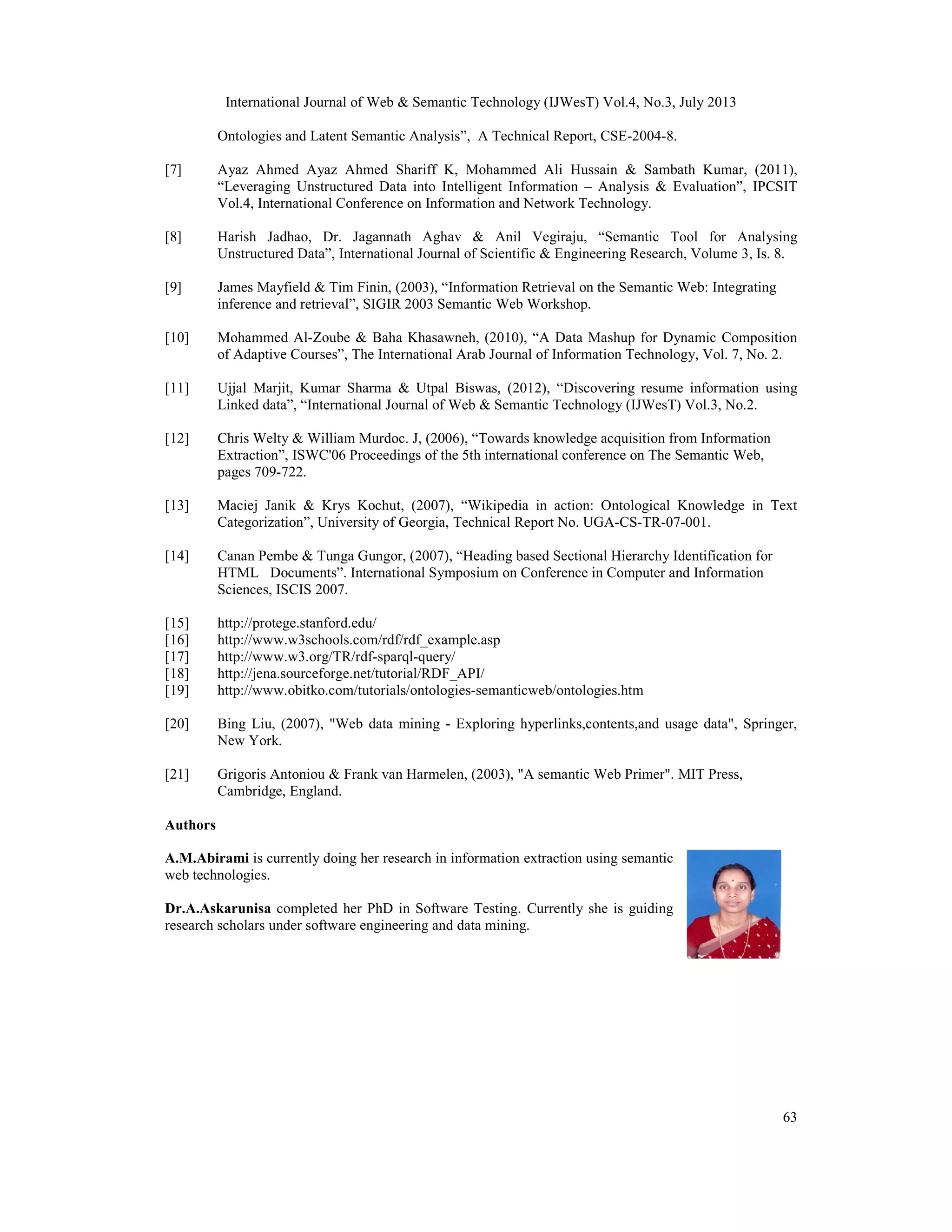 International Journal of Web & Semantic Technology (IJWesT) Vol.4, No.3, July 2013
63
Ontologies and Latent Semantic Analysis”, A Technical Report, CSE-2004-8.
[7] Ayaz Ahmed Ayaz Ahmed Shariff K, Mohammed Ali Hussain & Sambath Kumar, (2011),
“Leveraging Unstructured Data into Intelligent Information – Analysis & Evaluation”, IPCSIT
Vol.4, International Conference on Information and Network Technology.
[8] Harish Jadhao, Dr. Jagannath Aghav & Anil Vegiraju, “Semantic Tool for Analysing
Unstructured Data”, International Journal of Scientific & Engineering Research, Volume 3, Is. 8.
[9] James Mayfield & Tim Finin, (2003), “Information Retrieval on the Semantic Web: Integrating
inference and retrieval”, SIGIR 2003 Semantic Web Workshop.
[10] Mohammed Al-Zoube & Baha Khasawneh, (2010), “A Data Mashup for Dynamic Composition
of Adaptive Courses”, The International Arab Journal of Information Technology, Vol. 7, No. 2.
[11] Ujjal Marjit, Kumar Sharma & Utpal Biswas, (2012), “Discovering resume information using
Linked data”, “International Journal of Web & Semantic Technology (IJWesT) Vol.3, No.2.
[12] Chris Welty & William Murdoc. J, (2006), “Towards knowledge acquisition from Information
Extraction”, ISWC'06 Proceedings of the 5th international conference on The Semantic Web,
pages 709-722.
[13] Maciej Janik & Krys Kochut, (2007), “Wikipedia in action: Ontological Knowledge in Text
Categorization”, University of Georgia, Technical Report No. UGA-CS-TR-07-001.
[14] Canan Pembe & Tunga Gungor, (2007), “Heading based Sectional Hierarchy Identification for
HTML Documents”. International Symposium on Conference in Computer and Information
Sciences, ISCIS 2007.
[15] http://protege.stanford.edu/
[16] http://www.w3schools.com/rdf/rdf_example.asp
[17] http://www.w3.org/TR/rdf-sparql-query/
[18] http://jena.sourceforge.net/tutorial/RDF_API/
[19] http://www.obitko.com/tutorials/ontologies-semanticweb/ontologies.htm
[20] Bing Liu, (2007), "Web data mining - Exploring hyperlinks,contents,and usage data", Springer,
New York.
[21] Grigoris Antoniou & Frank van Harmelen, (2003), "A semantic Web Primer". MIT Press,
Cambridge, England.
Authors
A.M.Abirami is currently doing her research in information extraction using semantic
web technologies.
Dr.A.Askarunisa completed her PhD in Software Testing. Currently she is guiding
research scholars under software engineering and data mining.
 