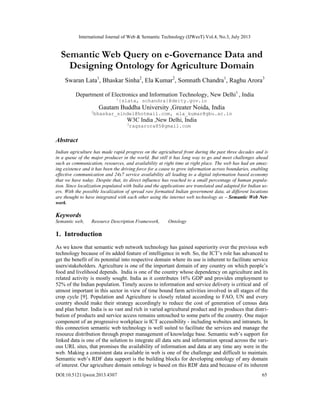 International Journal of Web & Semantic Technology (IJWesT) Vol.4, No.3, July 2013
DOI:10.5121/ijwest.2013.4307 65
Semantic Web Query on e-Governance Data and
Designing Ontology for Agriculture Domain
Swaran Lata1
, Bhaskar Sinha2
, Ela Kumar2
, Somnath Chandra1
, Raghu Arora3
Department of Electronics and Information Technology, New Delhi1
, India
1
{slata, schandra}@deity.gov.in
Gautam Buddha University ,Greater Noida, India
2
bhaskar_sindel@hotmail.com, ela_kumar@gbu.ac.in
W3C India ,New Delhi, India
3
ragsarora85@gmail.com
Abstract
Indian agriculture has made rapid progress on the agricultural front during the past three decades and is
in a queue of the major producer in the world. But still it has long way to go and meet challenges ahead
such as communication, resources, and availability at right time at right place. The web has had an amaz-
ing existence and it has been the driving force for a cause to grow information across boundaries, enabling
effective communication and 24x7 service availability all leading to a digital information based economy
that we have today. Despite that, its direct influence has reached to a small percentage of human popula-
tion. Since localization populated with India and the applications are translated and adapted for Indian us-
ers. With the possible localization of spread raw formatted Indian government data, at different locations
are thought to have integrated with each other using the internet web technology as – Semantic Web Net-
work.
Keywords
Semantic web, Resource Description Framework, Ontology
1. Introduction
As we know that semantic web network technology has gained superiority over the previous web
technology because of its added feature of intelligence in web. So, the ICT’s role has advanced to
get the benefit of its potential into respective domain where its use is inherent to facilitate service
users/stakeholders. Agriculture is one of the important domain of any country on which people’s
food and livelihood depends. India is one of the country whose dependency on agriculture and its
related activity is mostly sought. India as it contributes 16% GDP and provides employment to
52% of the Indian population. Timely access to information and service delivery is critical and of
utmost important in this sector in view of time bound farm activities involved in all stages of the
crop cycle [9]. Population and Agriculture is closely related according to FAO, UN and every
country should make their strategy accordingly to reduce the cost of generation of census data
and plan better. India is so vast and rich in varied agricultural product and its produces that distri-
bution of products and service access remains untouched to some parts of the country. One major
component of an progressive workplace is ICT accessibility - including websites and intranets. In
this connection semantic web technology is well suited to facilitate the services and manage the
resource distribution through proper management of knowledge base. Semantic web’s support for
linked data is one of the solution to integrate all data sets and information spread across the vari-
ous URL sites, that promises the availability of information and data at any time any were in the
web. Making a consistent data available in web is one of the challenge and difficult to maintain.
Semantic web’s RDF data support is the building blocks for developing ontology of any domain
of interest. Our agriculture domain ontology is based on this RDF data and because of its inherent
 