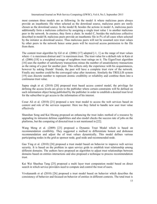 International Journal on Web Service Computing (IJWSC), Vol.4, No.3, September 2013
13
most common three models are as following. In the model A where malicious peers always
provide an inauthentic file when selected as the download source, malicious peers are rarely
chosen as the download source. In the model B, besides the actions in model A, malicious peers
additionally form a malicious collective by assigning a single trust value 1 to another malicious
peer in the network. In essence, they form a chain. In model C, besides the malicious collective
described in model B, malicious peers provide an inauthentic file in f% of all cases when selected
by the initiator as download source. Thus malicious peers will not be assumed zero trust values
by other peers in the network hence some peers will be received access permission to the file
from them.
The content trust algorithm by Gil et al. (2006) [17] adopted [-1, 1] as the range of trust values
where -1 is maximum distrust and 1 is maximum trust. The trust value for a default rule in Katz et
al. (2006) [18] is a weighted average of neighbors trust ratings on it. The EigenTrust algorithm
[16] uses the number of satisfactory transactions minus the number of unsatisfactory transactions
as the rating of a peer for another peer. This reflects only the experience with his acquaintances,
however by asking friends’ friends, the peer will have a complete trust view of the network.
Finally any number could be the converged value after iterations. Similarly the TRELLIS system
[19] uses discrete number to represent atomic credibility or reliability and combine them into a
continuous trust value.
Sapna singh et al. (2010) [20] proposed trust based access control model, the privilege for
defining the access levels are given to the publisher where certain constraints will be defined on
each information object being published by the publisher in order to establish a desired trust level
for the subscriber to get access to the information of his interest.
Cesar Ali et al. (2010) [21] proposed a new trust model to access the web services based on
context and role of the services requester. Here too they failed to handle new user trust value
effectively
Shanshan Song and Kai Hwang proposed an enhancing the trust index method of a resource by
upgrading its intrusion defense capabilities and also model checks the success rate of jobs on the
platforms, but the computing of directed trust is not mentioned in [22].
Wang Meng et al. (2009) [23] proposed a Dynamic Trust Model which is based on
recommendation credibility. They suggested a method to differentiate honest and dishonest
recommendation and adjust the of trust values dynamically. This model defines various
participating nodes in the grid as sponsor node, goal node and recommended node.
Gao Ying et al. (2010) [24] proposed a trust model based on behavior to improve web service
security. It is based on the problem in open service grids to establish trust relationship among
different domains. The authors have proposed an algorithm to adjust trust relationships between
domains based on entities interactions and also proposed a technique to process recommendation
trust.
Kai Wei Shaohua Tang [25] proposed a multi layer trust computation model based on direct
search in which service providers need to compute and control the trust of users.
Vivekananth et al (2010) [26] proposed a trust model based on behavior which describes the
consistency of behavior and focused on behavior of entities in different contexts. The total trust is
 
