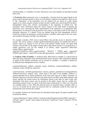 International Journal on Web Service Computing (IJWSC), Vol.4, No.3, September 2013
16
certificate tables, or “certtables” for short. Permission views and certtables are described in detail
below [34].
1. Permission View: permission view is, conceptually, a function from the request details to the
access control decision (permit or deny). Let S:m denote a method m provided by a Web service
S. The “arguments” to the permission view for method S:m are stored in a table named
request_S_m, which contains columns invoker (invoker’s public key) and invokerDN (invoker’s
distinguished name), plus columns corresponding to the arguments of method S:m. The
interceptor stores information about the current request in this table before evaluating the
permission view, converting the XML representation of the arguments to an appropriate SQL
representation. If evaluation of the permission view returns a non-empty result set, the request is
permitted; otherwise, it is denied. Views are defined using the trust management service’s
createView method. Its prototype is createView(name, viewDef), where name is the view name,
and viewDef is the body of an SQL view definition.
For example, consider a Web service named HRsvc that provides access to electronic health
records. The service defines a method agentViewItem(byte[] patient, int itemID) that allows a
patient’s agent (e.g., spouse) to view an item in the patient’s health records. The agent table
contains a record with s in the subject column and p in the patient column if s is an agent for p. A
sample permission view for this method is as follows, where requestAVI abbreviates
request_HRsvc_agentViewItem.
createView("permView_HRsvc_agentViewItem", "SELECT * FROM agent, requestAVI
WHERE agent.subject = requestAVI.invoker && agent.patient = requestAVI.patient LIMIT 1")
2. Certificate Table (Certtable): A certificate table, abbreviated as certtable, is a special kind of
table that stores information from specified trusted sources (issuers). Only information obtained
in signed X.509 attribute certificates can be inserted in certtables. A certtable is defined by
invoking the trust management service’s method
createCerttable(name, colDefs, constraint, issuers, fetchFrom, createCerttable(name, colDefs,
constraint, issuers, fetchFrom, releaseTo)
createView(name, viewDef) grant(operation, resource, grantees, grantName) revoke(grantName)
setPermView(service, method, view) where name is the name of the certtable, colDefs is a
comma-separated list of column definitions of the form name type (as in SQL), constraint is a
Boolean expression of the form allowed in the check clause in an SQL create table statement, and
issuers specifies the trusted sources for information stored in this table (in other words, only
information from those sources may be inserted in this table). Issuers may be a public key,
identifying a specific issuer, or a query of the form select column from ctv, where ctv is the name
of a certtable, table, or view. When the allowed issuers are specified using a certtable, table, or
view ctv, if records for an issuer are removed from ctv, certificates issued by that issuer are
automatically removed from the certtable.
For example, if doctors are trusted issuers for information about agents, the agent creatable could
be defined as follows
Createcerttable(name="agent",colDefs="certTypevarchar(30),patientvarchar(1000)",constraint="
certType=’agent’", issuers="select subject from doctor", fetchFrom="issuer", releaseTo="GP for
same patient
 