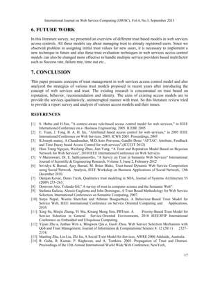 International Journal on Web Service Computing (IJWSC), Vol.4, No.3, September 2013
17
6. FUTURE WORK
In this literature survey, we presented an overview of different trust based models in web services
access controls. All these models say about managing trust to already registered users. Since we
observed problem in assigning initial trust values for new users, it is necessary to implement a
new technique in future and also these trust evaluation techniques in web services access control
models can also be changed more effective to handle multiple service providers based multifactor
such as Success rate, failure rate, time out etc.,
7. CONCLUSION
This paper presents concepts of trust management in web services access control model and also
analyzed the strategies of various trust models proposed in recent years after introducing the
concept of web services and trust. The existing research is concentrated on trust based on
reputation, behavior, recommendation and identity. The aims of existing access models are to
provide the services qualitatively, uninterrupted manner with trust. So this literature review tried
to provide a report survey and analysis of various access models and their issues.
REFERENCES
[1] S. Haibo and H.Fan, "A context-aware role-based access control model for web services," in IEEE
International Conference on e- Business Engineering, 2005. ICEBE 2005
[2] E. Yuan, J. Tong, B. A. H. Inc, “Attributed based access control for web services," in 2005 IEEE
International Conference on Web Services, 2005. ICWS 2005. Proceedings, 2005
[3] R.Joseph manoj, A.Chandrasekar, M.D.Anto Praveena, Gandhi Desai “AFTAC: Attribute, Feedback
and Time Decay based Access Control for web services”,(ICCCIT 2012)
[4] Hien Trang Nguyen, Weiliang Zhao, Jian Yang, “A Trust and Reputation Model Based on Bayesian
Network for Web Services”, 2010 IEEE International Conference on Web Services
[5] V.Mareeswari, Dr. E. Sathiyamoorthy, “A Survey on Trust in Semantic Web Services” International
Journal of Scientific & Engineering Research, Volume 3, Issue 2, February-2012
[6] Srividya K Bansal, Ajay Bansal, M. Brian Blake, Trust-based Dynamic Web Service Composition
using Social Network Analysis, IEEE Workshop on Business Applications of Social Network, 13th
December 2010.
[7] Damjan Kovac, Denis Trcek, Qualitative trust modeling in SOA, Journal of Systems Architecture 55
(2009) 255–263.
[8] Donovan Artz, Yolanda Gil,” A survey of trust in computer science and the Semantic Web”.
[9] Stefania Galizia, Alessio Gugliotta and John Domingue, A Trust Based Methodology for Web Service
Selection, International Conferences on Semantic Computing, 2007.
[10] Surya Nepal, Wanita Sherchan and Athman Bouguettaya, A Behaviour-Based Trust Model for
Service Web, IEEE international Conference on Service Oriented Computing and Applications,
2010.
[11] Xing Su, Minjie Zhang, Yi Mu, Kwang Mong Sim, PBTrust: A Priority-Based Trust Model for
Service Selection in General Service-Oriented Environments, 2010 IEEE/IFIP International
Conference on Embedded and Ubiquitous Computing.
[12] Yijiao Zhu a, Junhao Wen a, Mingwen Qin a, Guoli Zhou, Web Service Selection Mechanism with
QoS and Trust Management, Journal of Information & Computational Science 8: 12 (2011) 2327–
2334.
[13] Manling Zhu, Lin Liu, Zhi Jin, A Social Trust Model for Services, AWRE 2006 Adelaide, Australia.
[14] R. Guha, R. Kumar, P. Raghavan, and A. Tomkins. 2003. Propagation of Trust and Distrust.
Proceedings of the 13th Annual International World Wide Web Conference, NewYork,
 