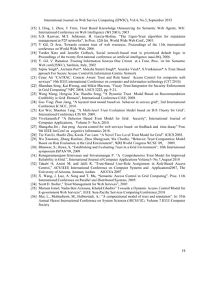 International Journal on Web Service Computing (IJWSC), Vol.4, No.3, September 2013
18
[15] L Ding, L Zhou, T Finin, Trust Based Knowledge Outsourcing for Semantic Web Agents, WIC
International Conference on Web Intelligence (WI 2003), 2003
[16] S.D. Kamvar, M.T. Schlosser, H. Garcia-Molina. “The Eigen-Trust algorithm for reputation
management in P2P networks”, In Proc. 12th Int. World Wide Web Conf., 2003.
[17] Y Gil, D Artz, Towards content trust of web resources, Proceedings of the 15th international
conference on World Wide Web, 2006
[18] Yarden Katz and Jennifer Golbeck, Social network-based trust in prioritized default logic in
Proceedings of the twenty-first national conference on artificial intelligence (aaai-06), 2006.
[19] Y. Gil, V. Ratnakar. Trusting Information Sources One Citizen at a Time. Proc. 1st Int. Semantic
Web conf.(ISWC), Sardinia, Italy, 2002
[20] Sapna Singh*, Archana Puri*, Shiksha Smreti Singh*, Anurika Vaish*, S.Venkatesan* A Trust Based
pproach For Secure Access Control In Information Centric Network
[21] Cesar Ali “CATRAC: Context Aware Trust and Role based Access Control for composite web
services” 10th IEEE international Conference on computer and information technology (CIT 2010)
[22] Shanshan Song, Kai Hwang, and Mikin Macwan, “Fuzzy Trust Integration for Security Enforcement
in Grid Computing” NPC 2004, LNCS 3222, pp. 9-21.
[23] Wang Meng; Hongxia Xia; Huazhu Song, “A Dynamic Trust Model Based on Recommendation
Credibility in Grid Domain”, International Conference CiSE, 2009.
[24] Gao Ying; Zhan Jiang, “A layered trust model based on behavior in service grid“, 2nd International
Conference ICACC, 2010.
[25] Kai Wei; Shaohua Tang, “A Multi-level Trust Evaluation Model based on D-S Theory for Grid”,
International Conference CIS '09. 2009.
[26] Vivekananth.P “A Behavior Based Trust Model for Grid Security”, International Journal of
Computer Applications, Volume 5– No.6, 2010.
[27] Shangzhu Jin ; Jun peng Access control for web services based on feedback and time decay” Proc
9th IEEE Int.Conf on cognitive Informatics 2010.
[28] Tie-Yan Li, Huafei Zhu, Kwok-Yan Lam: “A Novel Two-Level Trust Model for Grid”. ICICS 2003.
[29] Wu Xiaonian; Zhang Runlian; Zhou Shengyuan; Ma Chunbo, “Behavior Trust Computation Model
Based on Risk Evaluation in the Grid Environment”, WRI World Congress WCSE '09, 2009.
[30] Bhanwar, S.; Bawa, S, “Establishing and Evaluating Trust in a Grid Environment”, 10th International
symposium ISPAN’09, 2009
[31] Renagaramanujam Srinivasan and Srivaramangai P. “A Comprehensive Trust Model for Improved
Reliability in Grid.”, International Journal of Computer Applications Volume5- No.7,August 2010
[32] Takabi H, Amini M, and Jalili R, “Trust-Based User-Role Assignment in Role-Based Access
Control,” ACS/IEEE International Conference on Computer Systems and Applications2007, The
University of Arizona, Amman, Jordan: AICCSA 2007
[33] X. Wang, J. Luo, A. Song and T. Ma, “Semantic Access Control in Grid Computing”. Proc. 11th
International Conference on Parallel and Distributed Systems, 2005.
[34] Scott D. Stoller,” Trust Management for Web Services”, 2005
[35] Meriam Jemel, Nadia Ben Azzouna, Khaled Ghedira” Towards a Dynamic Access Control Model for
E-government Web Services”, IEEE Asia-Pacific Services Computing Conference,2010
[36] Mui, L., Mohtashemi, M., Halberstadt, A.: “A computational model of trust and reputation”. In: 35th
Annual Hawai International Conference on System Sciences (HICSS’02). Volume 7.IEEE Computer
Society
 