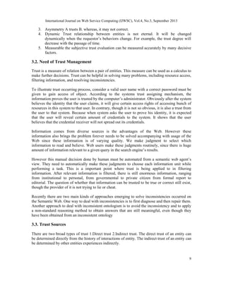 International Journal on Web Service Computing (IJWSC), Vol.4, No.3, September 2013
9
3. Asymmetry A trusts B. whereas, it may not correct.
4. Dynamic Trust relationship between entities is not eternal. It will be changed
dynamically when the requestor’s behaviors change. For example, the trust degree will
decrease with the passage of time.
5. Measurable the subjective trust evaluation can be measured accurately by many decisive
factors.
3.2. Need of Trust Management
Trust is a measure of relation between a pair of entities. This measure can be used as a calculus to
make further decisions. Trust can be helpful in solving many problems, including resource access,
filtering information, and resolving inconsistencies.
To illustrate trust occurring process, consider a valid user name with a correct password must be
given to gain access of object. According to the systems trust assigning mechanism, the
information proves the user is trusted by the computer’s administrator. Obviously after the system
believes the identity that the user claims, it will give certain access rights of accessing bunch of
resources in this system to that user. In contrary, though it is not so obvious, it is also a trust from
the user to that system. Because when system asks the user to prove his identity, it is expected
that the user will reveal certain amount of credentials to the system. It shows that the user
believes that the credential receiver will not spread out its credentials.
Information comes from diverse sources is the advantages of the Web. However these
information also brings the problem forever needs to be solved accompanying with usage of the
Web since these information is of varying quality. We make judgment to select which
information to read and believe. Web users make these judgments routinely, since there is huge
amount of information relevant to a given query in the search engine’s results.
However this manual decision done by human must be automated from a semantic web agent’s
view. They need to automatically make these judgments to choose each information unit while
performing a task. This is a important point where trust is being applied to in filtering
information. After relevant information is filtered, there is still enormous information, ranging
from institutional to personal, from governmental to private citizen from formal report to
editorial. The question of whether that information can be trusted to be true or correct still exist,
though the provider of it is not trying to lie or cheat.
Recently there are two main kinds of approaches emerging to solve inconsistencies occurred on
the Semantic Web. One way to deal with inconsistencies is to first diagnose and then repair them.
Another approach to deal with inconsistent ontologism is to avoid the inconsistency and to apply
a non-standard reasoning method to obtain answers that are still meaningful, even though they
have been obtained from an inconsistent ontology
3.3. Trust Sources
There are two broad types of trust 1.Direct trust 2.Indirect trust. The direct trust of an entity can
be determined directly from the history of interactions of entity. The indirect trust of an entity can
be determined by other entities experiences indirectly.
 