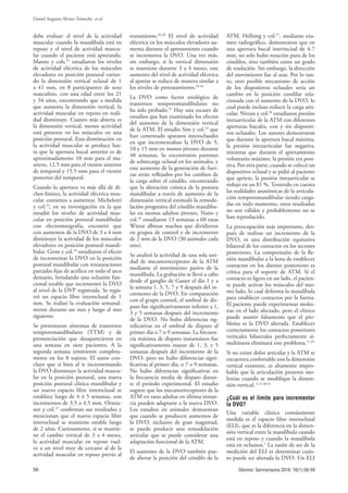 58
Daniel Augusto Alvítez Temoche et al.
Odontol. Sanmarquina 2016; 16(1):56-59
debe evaluar: el nivel de la actividad
muscular cuando la mandíbula está en
reposo y el nivel de actividad muscu-
lar cuando el paciente está apretando.
Manns y cols.22
estudiaron los niveles
de actividad eléctrica de los músculos
elevadores en posición postural varian-
do la dimensión vertical oclusal de 1
a 41 mm, en 8 participantes de sexo
masculino, con una edad entre los 21
y 34 años, encontrando que a medida
que aumenta la dimensión vertical, la
actividad muscular en reposo en reali-
dad disminuye. Cuanto más abierta es
la dimensión vertical, menos actividad
está presente en los músculos en una
posición postural. Esta disminución en
la actividad muscular se produce has-
ta que la apertura bucal anterior es de
aproximadamente 10 mm para el ma-
setero, 12.5 mm para el vientre anterior
de temporal y 15.5 mm para el vientre
posterior del temporal.
Cuando la apertura va más allá de di-
chos límites, la actividad eléctrica mus-
cular comienza a aumentar. Michelotti
y col.23
, en su investigación en la que
estudió los niveles de actividad mus-
cular en posición postural mandibular
con electromiografía, encontró que
con aumentos de la DVO de 3 a 4 mm
disminuye la actividad de los músculos
elevadores en posición postural mandi-
bular. Gross y col.24
estudiaron el efecto
de incrementar la DVO en la posición
postural mandibular con restauraciones
parciales fijas de acrílico en todo el arco
dentario, brindando una oclusión fun-
cional estable que incrementó la DVO
al nivel de la DVP registrada. Se regis-
tró un espacio libre interoclusal de 1
mm. Se realizó la evaluación semanal-
mente durante un mes y luego al mes
siguiente.
Se presentaron síntomas de trastornos
temporomandibulares (TTM) y de
pronunciación que desaparecieron en
una semana en siete pacientes. A la
segunda semana remitieron completa-
mente en los 8 sujetos. El autor con-
cluye que si bien al ir incrementando
la DVO disminuye la actividad muscu-
lar en la posición postural, una nueva
posición postural clínica mandibular y
un nuevo espacio libre interoclusal se
establece luego de 4 ó 5 semanas, con
incrementos de 3.5 a 4.5 mm. Ormia-
ner y col.25
confirman sus resultados y
mencionan que el nuevo espacio libre
interoclusal se mantiene estable luego
de 2 años. Curiosamente, si se mantie-
ne el cambio vertical de 3 a 4 meses,
la actividad muscular en reposo vuel-
ve a un nivel muy de cercano al de la
actividad muscular en reposo previo al
tratamiento.24-28
El nivel de actividad
eléctrica en los músculos elevadores au-
menta durante el apretamiento cuando
se incrementa la DVO. Una vez más,
sin embargo, si la vertical dimensión
se mantiene durante 3 a 4 meses, este
aumento del nivel de actividad eléctrica
al apretar se reduce de manera similar a
los niveles de pretratamiento.29-34
La DVO como factor etiológico de
trastornos temporomandibulares no
ha sido probado.31
Hay una escasez de
estudios que han examinado los efectos
del aumento de la dimensión vertical
de la ATM. El estudio Sim y col.35
que
han cementado aparatos interoclusales
en que incrementaban la DVO de 5,
10 y 15 mm en monos jóvenes durante
48 semanas. Se encontraron patrones
de sobrecarga oclusal en los animales, y
este aumento de la generación de fuer-
zas serán reflejados por los cambios de
la carga sobre el cóndilo, encontrando
que la alteración crónica de la postura
mandibular a través de aumento de la
dimensión vertical estimuló la remode-
lación progresiva del cóndilo mandibu-
lar en monos adultos jóvenes. Naito y
col.36
estudiaron 13 semanas a 60 ratas
Wistar albinas machos que dividieron
en grupos de control y de incremento
de 2 mm de la DVO (30 animales cada
uno).
Se analizó la actividad de una sola uni-
dad de mecanorreceptores de la ATM
mediante el movimiento pasivo de la
mandíbula. La grabación se llevó a cabo
desde el ganglio de Gasser el día 1 y a
la semana 1, 3, 5, 7 y 9 después del in-
cremento de la DVO. En comparación
con el grupo control, el umbral de dis-
paro fue significativamente inferior a 1,
3 y 5 semanas después del incremento
de la DVO. No hubo diferencias sig-
nificativas en el umbral de disparo al
primer día o 7 o 9 semanas. La frecuen-
cia máxima de disparo instantáneo fue
significativamente mayor de 1, 3, y 5
semanas después del incremento de la
DVO, pero no hubo diferencias signi-
ficativas al primer día, o 7 o 9 semanas.
No hubo diferencias significativas en
la frecuencia media de disparo duran-
te el período experimental. El estudio
sugiere que los mecanorreceptores de la
ATM en ratas adultas en última instan-
cia pueden adaptarse a la nueva DVO.
Los estudios en animales demuestran
que cuando se producen aumentos de
la DVO, inclusive de gran magnitud,
se puede producir una remodelación
articular que se puede considerar una
adaptación funcional de la ATM.
El aumento de la DVO también pue-
de alterar la posición del cóndilo de la
ATM. Hellsing y col.37
, mediante exa-
men radiográfico, demostraron que en
una apertura bucal interincisal de 4-7
mm, no solo hubo rotación pura de los
cóndilos, sino también existe un grado
de traslación. Sin embargo, la dirección
del movimiento fue al azar. Por lo tan-
to, otro posible mecanismo de acción
de los dispositivos oclusales sería un
cambio en la posición condilar rela-
cionada con el aumento de la DVO, lo
cual puede incluso reducir la carga arti-
cular. Nitzan y col.38
estudiaron presión
intraarticular de la ATM con diferentes
aperturas bucales, con y sin dispositi-
vos oclusales. Los autores demostraron
que durante la apertura bucal máxima,
la presión intraarticular fue negativa,
mientras que durante el apretamiento
voluntario máximo, la presión era posi-
tiva. Por otra parte, cuando se colocó un
dispositivo oclusal y se pidió al paciente
que apriete, la presión intraarticular se
redujo en un 81 %. Teniendo en cuenta
las realidades anatómicas de la articula-
ción temporomandibular siendo carga-
das en todo momento, estos resultados
no son válidos y probablemente no se
han reproducido.
La preocupación más importante, des-
pués de realizar un incremento de la
DVO, es una distribución equitativa
bilateral de los contactos en los sectores
posteriores. La comprensión de la fle-
xión mandibular a la hora de establecer
contactos en los dientes posteriores es
crítica para el soporte de ATM. Si el
contacto es ligero en un lado, el pacien-
te puede activar los músculos del mis-
mo lado, lo cual deforma la mandíbula
para establecer contactos por la fuerza.
El paciente puede experimentar moles-
tias en el lado afectado, pero el clínico
puede asumir falsamente que el pro-
blema es la DVO alterada. Establecer
correctamente los contactos posteriores
verticales bilaterales perfectamente si-
multáneos eliminará este problema.11,39
Si no existe dolor articular y la ATM se
encuentra confortable con la dimensión
vertical existente, es altamente impro-
bable que la articulación presente mo-
lestias cuando se modifique la dimen-
sión vertical. 6,15,40,41
¿Cuál es el límite para incrementar
la DVO?
Una variable clínica comúnmente
medida es el espacio libre interoclusal
(ELI), que es la diferencia en la dimen-
sión vertical entre la mandíbula cuando
está en reposo y cuando la mandíbula
está en oclusion.1
La razón de ser de la
medición del ELI es determinar cuán-
to puede ser alterada la DVO. Un ELI
 