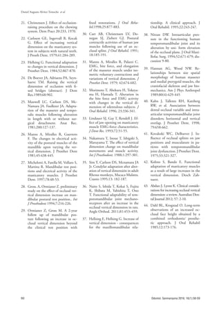 60
Daniel Augusto Alvítez Temoche et al.
Odontol. Sanmarquina 2016; 16(1):56-59
21. Christensen J. Effect of occlusion-
raising procedure on the chewing
system. Dent Pract 20:233, 1970.
22. Carlsson GE, Ingervall B, Kocak
G. Effect of increasing vertical
dimension on the masticatory sys-
tem in subjects with natural teeth.
J Prosth Dent. 1979;41:284-289.
23. Hellsing G. Functional adaptation
to changes in vertical dimension. J
Prosthet Dent. 1984;52:867-870.
24. De Boever JA, Adriaens PA, Seyn-
haeve TM. Raising the vertical
dimension of occlusion with fi-
xed bridges (abstract). J Dent
Res.1989;68:902.
25. Maxwell LC, Carlson DS, Mc-
Namara JA. Faulkner JA. Adapta-
tion of the masseter and tempo-
ralis muscles following alteration
in length with or without sur-
gical detachment. Anat Rec.
1981;200:127-137.
26. Manns A, Miralles R, Guerrero
F. The changes in electrical acti-
vity of the postural muscles of the
mandible upon varying the ver-
tical dimension. J Prosthet Dent
1981;45:438-445.
27. Michelotti A, Farella M, Vollaro S,
Martina R. Mandibular rest posi-
tions and electrical activity of the
masticatory muscles. J Prosthet
Dent. 1997;78:48-53.
28. Gross. A, Ormianer Z. preliminary
study on the effect of occlusal ver-
tical dimension increase on man-
dibular postural rest position.. Int
J Prosthodont 1994;7:216-226.
29. Ormianer Z, Gross M. A 2-year
follow up of mandibular pos-
ture following an increase in oc-
clusal vertical dimension beyond
the clinical rest position with
fixed restorations. J Oral Reha-
bil.1998;25:877-883.
30. Carr AB, Christensen LV, Do-
negan SJ, Ziebert GJ. Postural
contractile activities of human jaw
muscles following use of an oc-
clusal splint. J Oral Rehabil. 1991;
18:185-191.
31. Manns A, Miralles R, Palazzi C.
EMG, bite force, and elongation
of the masseter muscle under iso-
metric voluntary contractions and
variations of vertical dimension. J
Prosthet Dent. 1979; 42:674-682.
32. Morimoto T, Abekura H, Tokeya-
ma H, Hamada T. Alteration in
the bite force and EMG activity
with changes in the vertical di-
mension of edentulous subjects. J
Oral Rehabil. 1996; 23:336-341.
33. Lindauer SJ, Gay T, Rendell J. Ef-
fect of jaw opening on masticatory
muscle EMG-force characteristics.
J Dent Res. 1993;72:51-55.
34. Nakamura T, Inoue T, Ishigaki S,
Maruyama T. The effect of vertical
dimension change on mandibular
movements and muscle activity.
Int J Prosthodont. 1988;1:297-301.
35. Sim Y, Carlson DS, Mcnamara JA
Jr. Condylar adaptation after alter-
ation of vertical dimensión in adult
Rhesus monkeys, Macaca Mulatta.
Cranio 1995;13: 182-187.
36. Naito S, Ishida T, Kokai S, Fujita
K, Shibata M, Yabishita T, Ono
T. Functional adaptability of tem-
poromandibular joint mechano-
receptors after an increase in the
occlusal vertical dimension in rats.
Angle Orthod. 2011;81:453–459.
37. Hellsing E, Hellsing G. Increase of
vertical dimension - consequences
for the maxillomandibular rela-
tionship. A clinical approach. J
Oral Rehabil. 1995;22:243-247.
38. Nitzan DW. Intraarticular pres-
sure in the functioning human
temporomandibular joint and its
alteration by uni- form elevation
of the occlusal plane. J Oral Maxi-
llofac Surg. 1994;52:671-679; dis-
cussion 9-80.
39. Hannan AG, Wood NW. Re-
lationships between size spatial
morphology of human masseter
and medial pterygoid muscles, the
craniofacial skeleton and jaw bio-
mechanics. Am J Phys Anthropol
1989;80(4):429-445
40. Kahn J, Tallents RH, Katzberg
RW, et al. Association between
dental occlusal variable and intra-
articular temporomandibular joint
disorders; horizontal and vertical
overlap. J Prosthet Dent. 1998;
79:658-662.
41. Kovaleski WC, DeBoever J. In-
fluence of occlusal splints on jaw
positions and musculature in pa-
tients with temporomandibular
joint dysfunction. J Prosthet Dent.
1975;33:321-327.
42. Kohno S, Bando E. Functional
adaptation of masticatory muscles
as a result of large increases in the
vertical dimension. Desch Zah-
narzt.
43. Abduo J, Lyons K. Clinical conside-
rations for increasing occlusal vertical
dimension: a review. Australian Den-
tal Journal 2012; 57: 2-10.
44. Dahl BL, Krogstad O. Long-term
observations of an increased oc-
clusal face height obtained by a
combined orthodontic⁄ prosthe-
tic approach. J Oral Rehabil
1985;12:173-176.
 