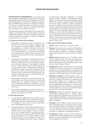 61
INSTRUCTIVOS PARA LOS AUTORES
ODONTOLOGÍA SANMARQUINA es una revista cientí-
fica especializada auspiciada por el Instituto de Investigación
Estomatológica de la Facultad de Odontología de la Univer-
sidad Nacional Mayor de San Marcos, indizada en la base de
datos LATINDEX. Está destinada a la difusión de informa-
ción técnica y científica relacionada con la práctica odontoló-
gica en todos sus niveles, aspectos de enseñanza universitaria
y de mejoramiento de la salud bucal general.
Odontología Sanmarquina está dirigida a la comunidad odon-
tológica y a los profesionales en general, publica artículos de
investigación originales e inéditos, casos clínicos, artículos de
revisión, resúmenes y otros; llevados a cabo por investigadores
de la Facultad o externos a ella.
A. Criterios de selección de los artículos
• Odontología Sanmarquina acepta la solicitud de pu-
blicación de artículos de investigación originales, sean
estos nacionales o extranjeros inéditos, referidos al área
Estomatológica o en relación a ella, que no hayan sido
publicados previamente, ya sea mediante texto impreso
o en formato electrónico, y no esten siendo considerados
para otra publicación o medio electrónico; para lo cual se
acompañará una declaración en la que se especifique este
compromiso.
• Los artículos serán revisados y calificados por el Comité
Editorial para su publicación, en una primera revisión se
evalúa el cumplimiento de criterios generales de presen-
tación (dictamen editorial), en una segunda se examina
el valor científico del documento determinándose los
casos que serán revisados y calificados por profesionales
especializados, los que acompañarán un informe ó dicta-
men en caso de árbitros acerca del mismo. En el caso de
contribuciones de miembros del Comité Editorial, serán
revisados y calificados por otros profesionales de la espe-
cialidad, sistema doble ciego.
• Odontología Sanmarquina se reserva el derecho de acep-
tar los trabajos que sean presentados y de solicitar las
modificaciones que considere necesarias para cumplir
con las exigencias de publicación. También se reserva el
derecho de uniformizar el manuscrito de acuerdo al estilo
de la revista.
• Las opiniones expresadas por los autores son de su ex-
clusiva responsabilidad, Odontología Sanmarquina no se
solidariza necesariamente con ellas.
B. Envío del manuscrito
• Las solicitudes de publicación serán enviadas a la Uni-
versidad Nacional Mayor de San Marcos, Facultad de
Odontología, Instituto de Investigación Estomatológica.
Av. Amézaga s/n Lima-1, Perú, o al correo electrónico:
revista.odontologia@unmsm.edu.pe
• Los artículos deberán ser redactados siguiendo las normas
oficiales de Vancouver, serán enviados en texto impreso,
original y copia, escritos a espacio y medio, con un mar-
gen de 3 cm., en papel bond A4, se acompañará un disco
con el archivo del texto grabado en Word para Windows,
fuente Arial tamaño 11. Los cuadros, gráficos o tablas
en Word o Excel, en archivo separado. Los reportes, no
excederán de 08 páginas, incluyendo cuadros e imágenes.
Las ilustraciones, fotografías, radiografías, etc. tendrán
nitidez y excelente contraste, y se presentarán en forma
impresa y en archivo electrónico por separado en formato
JPEG de alta resolución. La página inicial deberá indicar
el título del artículo, apellidos y nombres completos de
los autores, entidad a la que pertenecen, institución(es)
donde se realizó la investigación; descripción de la forma
de participación en la investigacion de cada miembro in-
tegrante, fuente de subvención económica del estudio, si
lo hubiera; y nombre, dirección, teléfono y correo electró-
nico del autor principal y correo electrónico de todos los
autores colaboradores. El número de autores por artículo
deberá ser como máximo cinco y cuyos coautores figuren
en la resolucion rectoral que aprobó el estudio de investi-
gacion, si fuera el caso.
C. Presentación de los artículos, esquema:
• Título: Conciso e informativo, en español e ingles.
• Resumen: Estructurado con un máximo de 200 palabras,
informará sobre los objetivos del estudio, selección de
sujetos, métodos; resultados y conclusiones principales.
La redacción del resumen se hará en español y en idioma
inglés.
• Palabras clave: Proporcionar de 3 a 5 palabras o frases
cortas, en español e inglés - keywords, que capten los te-
mas principales del artículo y que ayuden a la indización
del tema; los términos usados en español tendrán su equi-
valente en Index Medicus y Dental.
• Introducción: Definirá el problema que se ha abordado
señalando su naturaleza, importancia y las controversias
que pudieran existir. Proporcionará los antecedentes del
estudio e incluirá la finalidad u objetivos específicos de in-
vestigación, o bien la hipótesis que se ha puesto a prueba.
• Materiales y método: Describir claramente como se se-
leccionaron los participantes del estudio, los criterios de
inclusión o exclusión, descripción de la población de la
que proceden. Definir como se midieron las variables.
Enunciar los procedimientos con detalles suficientes para
que sean reproducibles, mencionar si es el caso, los mate-
riales (nombre y dirección del fabricante), especificar los
métodos estadísticos y siempre que sea posible los indica-
dores del error o intervalos de confianza.
• Resultados: Presentar los resultados siguiendo una se-
cuencia lógica, preferentemente en cuadros, gráficos
(gráf.) o figuras (fig.), limitando su uso al número necesa-
rio para explicar los hallazgos y evaluar los datos en que se
apoya. Especifique los métodos estadísticos mediante los
cuales se analizaron.
• Discusión: Hacer el análisis e interpretación de los resul-
tados, haciendo hincapié en los aspectos nuevos e impor-
tantes del estudio, explicar su concordancia o discordan-
cia con la hipótesis u objetivos propuestos. Comparar y
contrastar los resultados con otros estudios sobre la mis-
ma materia y la sugerencia o postulados pertinentes.
• Conclusiones: Establezca el nexo entre las conclusiones y
los objetivos del estudio, absténgase de hacer afirmaciones
generales y extraer conclusiones que no estén completa-
mente respaldadas por los datos.
 