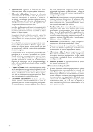 62
• Agradecimiento: Especificar en forma suscinta, finan-
ciamiento, apoyo, redacción, participación, revision etc.
• Referencias bibliográficas: Enumerar las referencias
consecutivamente de acuerdo al orden de aparición en
el artículo, se recomienda un mínimo de 15 referencias,
pertinentes y actualizadas para los artículos de investi-
gación. El formato de la referencia, se hará siguiendo el
estilo Vancouver, consultar el sitio web: http//www.nlm.
nih.gov/bsd/uniformrequirements.html.
Artículos: Apellido paterno del autor(es), seguido de la(s)
inicial(es) del nombre, sin punto, una coma y asi hasta
seis autores; si hubiese mas autores se escribirá (et.al.) en
inglés o (y col.) en español.
Enseguida el título del trabajo (en su versión original sin
traducir) punto, año, punto y coma, volumen, entre pa-
réntesis número de la revista, dos puntos, páginas inicial
y final, punto.
Textos: Apellido del autor o autores, seguido de las inicia-
les del nombre; punto, título en el idioma original, coma,
número de la edición, punto, lugar de edición, dos pun-
tos, nombre de la editorial, punto, año de publicación,
dos puntos, páginas.
Consideraciones éticas: Se respetará la privacidad y confi-
dencialidad de los pacientes y participantes en el estudio.
Cuando se informa sobre experimentos con seres huma-
nos, los autores deberán indicar si los procedimientos
aplicados estuvieron de acuerdo con las normas éticas
existentes, lo mismo en el caso de experimentos en ani-
males, se firmará la declaracion jurada de hacer cumplido
con este requisito
• CASOS CLÍNICOS. Serán considerados para su publi-
cación aquellos casos que por su interés diagnóstico, o de
tratamiento, lo merezcan. El contenido abarca: resumen,
abstract, introducción, informe del caso clínico: diagnos-
tico, plan de tratamiento, tratamiento, resultado, discu-
sión, conclusiones, referencias bibliograficas.
• ARTÍCULOS DE REVISIÓN. El objetivo será revisar,
analizar, sintetizar y actualizar información en forma ex-
haustiva de un tema o aspecto científico determinado.
El contenido abarca: resumen, palabras clave, abstract,
key words, introducción, cuerpo de la revisión en forma
organizada, conclusiones, agradecimientos y referencias
bibliográficas. El número de citas será superior a 20 in-
vestigaciones publicadas.
• RESÚMENES. Corresponde a reseñas de publicaciones
recientes hechas por los miembros de la facultad, sobre
temas relacionados con la Estomatología en cuanto a li-
bros, resúmenes de tesis u otros trabajos similares. Tendrá
una extensión máxima de 600 palabras.
• Cuadros, tablas. Serán presentados en forma compren-
sible para el lector, deben poder explicarse por si mismos
y no duplicar la información del texto. Indicarán lugar,
fecha y fuente de la información. No se usarán líneas ver-
ticales y solo habrá tres líneas horizontales: una después
del título, otra a continuación de los encabezamientos de
columna y la última al final del cuadro. Las explicaciones
irán como notas al pie del cuadro.
• Ilustraciones. Saldrán en blanco y negro, las reproduc-
ciones a color deberán ser consultadas al Editor.
• Cuando sean tomadas de otra publicación se identificará
la fuente y se obtendrá el permiso por escrito del dueño
de los derechos de autor de la publicación original.
• Abreviaturas y siglas. Al aparecer por primera vez, escri-
bir el término completo al que se refieren, seguido luego
de la sigla o abreviatura entre paréntesis, excepto cuando
correspondan a entidades de alcance nacional o interna-
cional ya conocido.
• Unidades de medida. Se usarán las unidades de medida
del Sistema Internacional (SI).
D. Consentimiento de publicación
• El autor responsable y los coautores revisaran el artículo
listo para impresión. Una vez salvados los errores de edi-
ción, el autor responsable enviará una carta o email con-
firmando que el trabajo fue revisado por todos los autores
y están conformes, y deberán mencionar explícitamente
su consentimiento para la publicación del trabajo como
artículo de la Revista Odontología Sanmarquina y están
de acuerdo con la LICENCIA de uso. Con la prueba, el
autor responsable recibirá el costo por publicación en los
casos que corresponda.
 