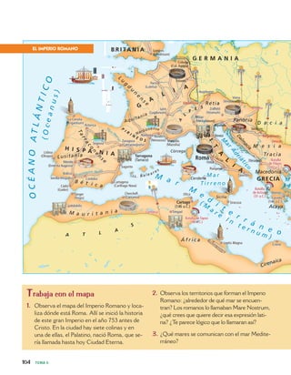 M a r
M
e
d
i
t
e
r r á n e o
( M
a r e
I n
t e r n u m )
OCÉANOATLÁNTICO
M a r
T i r r e n o
M
a
r
Adri
át
ico
Ródano
Eb
ro (Ib
erus)
Guadalquivir (Betis)
Danu
bi
o
Vís
tula
(Oceanus)
Rin
Elba
M
E g
Mérida
(Emerita Augusta)
Mérida
(Emerita Augusta)
Sevilla (Hispalis)Sevilla (Hispalis)
ItalicaItalica
Cádiz
(Gades)
Cádiz
(Gades)
Tánger
(Tingis)
Tánger
(Tingis)
VolubilisVolubilis
AsturicaAsturica
SegoviaSegovia
La Coruña
(Brigantium)
La Coruña
(Brigantium)
Lisboa
(Olisipo)
Lisboa
(Olisipo)
SaguntoSagunto
Zaragoza
(Caesaraugusta)
Zaragoza
(Caesaraugusta)
Marsella
(Massilia)
Marsella
(Massilia)
Nimes
(Nemausus)
Nimes
(Nemausus)
NarbonaNarbona
Cartagena
(Carthago Nova)
Cartagena
(Carthago Nova)
Cherchell
(Caesarea)
Cherchell
(Caesarea)
AugsburgoAugsburgo
Milán
(Mediolanum)
Milán
(Mediolanum)
AquileiaAquileia
Viena
(Vindobona)
Viena
(Vindobona)
Zollfeld
(Virunum)
Zollfeld
(Virunum)
Londres
(Londinium)
Londres
(Londinium)
París
(Lutetia)
París
(Lutetia)
Lyon
(Lugdunum)
Lyon
(Lugdunum)
Colonia
(Col. Agripa)
Colonia
(Col. Agripa)
TréverisTréveris
RíminiRímini
OstiaOstia
TarentoTarento
DirraquioDirraquio
PompeyaPompeya
SirmiumSirmium
AtenasAtenas
Corinto
(146 a.C.)
Corinto
(146 a.C.)
TimgadTimgad
Leptis MagnaLeptis Magna
SiracusaSiracusa
UticaUtica
CireneCirene
CórdobaCórdoba
M e s i a
Tracia
Macedonia
Acaya
Dalm
a
cia
Panonia
L
u
g
d
u
n
e
n
s e
Narbonense
Aquitania
Tarraco
n
e
n
se
Lusitania
B é t i c a
M a u r i t a n i a
Á f r i c a
Cirenaica
L
acio
D a c i a
I s . Bal e a r e s
Córcega
Cerdeña
Sicilia
Retia
P
I R
I N
E O S
A
L
P
E SG
A
L
I
A
H I S P A N I A
GRECIA
G E R M A N I A
I
T
A
L
I
A
A T L A
S
B R I TA N I A
RomaTarragona
(Tarraco)
Cartago
(146 a.C.)
Singidunum
VindonissaVindonissa
BrigetioBrigetio
Batalla de Tapso
(46 a.C.)
Batalla de Tapso
(46 a.C.)
Batalla
de Actium
(31 a.C.)
Batalla
de Actium
(31 a.C.)
LambesaLambesa
Batalla
de Filipos
(42 a.C.)
Batalla
de Filipos
(42 a.C.)
Oescus
104 TEMA 6
EL IMPERIO ROMANO
Trabaja con el mapa
1. Observa el mapa del Imperio Romano y loca-
liza dónde está Roma. Allí se inició la historia
de este gran Imperio en el año 753 antes de
Cristo. En la ciudad hay siete colinas y en
una de ellas, el Palatino, nació Roma, que se-
ría llamada hasta hoy Ciudad Eterna.
2. Observa los territorios que forman el Imperio
Romano: ¿alrededor de qué mar se encuen-
tran? Los romanos lo llamaban Mare Nostrum,
¿qué crees que quiere decir esa expresión lati-
na? ¿Te parece lógico que lo llamaran así?
3. ¿Qué mares se comunican con el mar Medite-
rráneo?
 