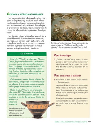 Para investigar
1. ¿Sabías que en Chile y en muchos lu-
gares se corren muchas maratones?
Averigua cuál fue el origen del nom-
bre de esta carrera y escríbelo en tu
cuaderno.
Para comentar y debatir
2. Escuchen o lean relatos sobre héroes
y dioses griegos.
A partir de estos relatos compone un
libro colectivo. Para ello cada compa-
ñero debe encargarse de redactar un
breve texto sobre algún personaje o
algún episodio.
Para las ilustraciones, se pueden inter-
cambiar los textos con un compañero
de modo que te toque ilustrar otro
texto.
GRECIA Y ROMA: HERENCIA PARA TODOS LOS TIEMPOS 121
PRESENCIA Y VIGENCIA DE LOS DIOSES
Los juegos olímpicos y la tragedia griega, así
como la arquitectura y escultura, están íntima-
mente relacionados con las ceremonias religio-
sas. La diversidad del pueblo está ilustrada por
el gran número de dioses, las distintas formas de
adoración y las múltiples expresiones de religio-
sidad.
Los dioses y héroes griegos han sobrevivido al
paso del tiempo. Sus innumerables aventuras,
sus relaciones entre sí, o con los hombres y la
naturaleza, han formado poco a poco una rica
trama de leyendas –la mitología– en la que
siempre se inspiran artistas y escritores.
LAS OLIMPIADAS
En el año 776 a.C. se celebró en Olimpia,
Grecia, la primera olimpiada. Desde enton-
ces, cada cuatro años se repetía esta gran
fiesta. Los juegos duraban cinco días. El pri-
mero se dedicaba a procesiones y sacrifi-
cios; los tres siguientes, a las competencias,
y el quinto, a proclamar y coronar a los
vencedores.
Curiosamente, a estas fiestas, además de
los hombres, solo podían concurrir las muje-
res solteras. Si una mujer casada presencia-
ba los juegos era condenada a muerte.
Hasta el año 393 de la era cristiana se
celebraron 293 Olimpiadas. Ese año fueron
prohibidas por el emperador. Solo en 1896,
gracias a la acción del barón de Coubertin
volvieron a
celebrarse
en Atenas.
Los griegos practicaron
diversas disciplinas
atléticas, como puede
verse en este vaso.
En 1764, el pintor Francisco Bayeu representó a los
dioses griegos en “El Olimpo: batalla con los
gigantes”. (Boceto para un fresco del Palacio Real).
 