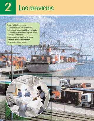 LOS SERVICIOS2
En esta unidad aprenderás:
– A reconocer qué son los servicios.
– A distinguir servicios públicos y privados.
– A reconocer la misión de algunas institu-
ciones y fundaciones.
– Cómo se compra y cómo se vende.
– Los derechos del consumidor.
– Los medios de transporte.
 