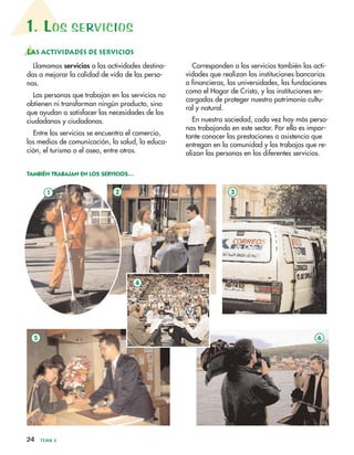 24 TEMA 2
1. LOS SERVICIOS
LAS ACTIVIDADES DE SERVICIOS
Llamamos servicios a las actividades destina-
das a mejorar la calidad de vida de las perso-
nas.
Las personas que trabajan en los servicios no
obtienen ni transforman ningún producto, sino
que ayudan a satisfacer las necesidades de los
ciudadanos y ciudadanas.
Entre los servicios se encuentra el comercio,
los medios de comunicación, la salud, la educa-
ción, el turismo o el aseo, entre otros.
Corresponden a los servicios también las acti-
vidades que realizan las instituciones bancarias
o financieras, las universidades, las fundaciones
como el Hogar de Cristo, y las instituciones en-
cargadas de proteger nuestro patrimonio cultu-
ral y natural.
En nuestra sociedad, cada vez hay más perso-
nas trabajando en este sector. Por ello es impor-
tante conocer las prestaciones o asistencia que
entregan en la comunidad y los trabajos que re-
alizan las personas en los diferentes servicios.
TAMBIÉN TRABAJAN EN LOS SERVICIOS…
1 2
5 6
4
3
4
 