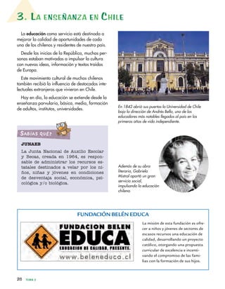 3. LA ENSEÑANZA EN CHILE
28 TEMA 2
La educación como servicio está destinada a
mejorar la calidad de oportunidades de cada
uno de los chilenos y residentes de nuestro país.
Desde los inicios de la República, muchas per-
sonas estaban motivadas a impulsar la cultura
con nuevas ideas, información y textos traídos
de Europa.
Este movimiento cultural de muchos chilenos
también recibió la influencia de destacados inte-
lectuales extranjeros que vivieron en Chile.
Hoy en día, la educación se extiende desde la
enseñanza parvularia, básica, media, formación
de adultos, institutos, universidades.
En 1842 abrió sus puertas la Universidad de Chile
bajo la dirección de Andrés Bello, uno de los
educadores más notables llegados al país en los
primeros años de vida independiente.
JUNAEB
La Junta Nacional de Auxilio Escolar
y Becas, creada en 1964, es respon-
sable de administrar los recursos es-
tatales destinados a velar por los ni-
ños, niñas y jóvenes en condiciones
de desventaja social, económica, psi-
cológica y/o biológica.
SabíaS qué?
FUNDACIÓN BELÉN EDUCA
La misión de esta fundación es ofre-
cer a niños y jóvenes de sectores de
escasos recursos una educación de
calidad, desarrollando un proyecto
católico, otorgando una propuesta
curricular de excelencia e incenti-
vando el compromiso de las fami-
lias con la formación de sus hijos.
Además de su obra
literaria, Gabriela
Mistral aportó un gran
servicio social,
impulsando la educación
chilena.
 