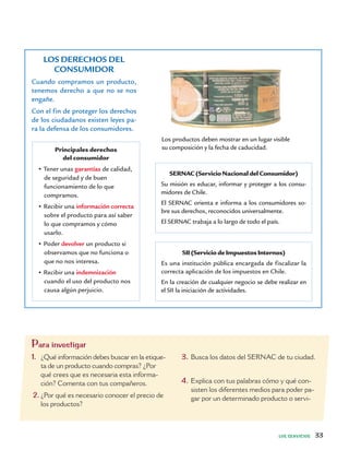 LOS SERVICIOS 33
LOS DERECHOS DEL
CONSUMIDOR
Cuando compramos un producto,
tenemos derecho a que no se nos
engañe.
Con el fin de proteger los derechos
de los ciudadanos existen leyes pa-
ra la defensa de los consumidores.
Principales derechos
del consumidor
• Tener unas garantías de calidad,
de seguridad y de buen
funcionamiento de lo que
compramos.
• Recibir una información correcta
sobre el producto para así saber
lo que compramos y cómo
usarlo.
• Poder devolver un producto si
observamos que no funciona o
que no nos interesa.
• Recibir una indemnización
cuando el uso del producto nos
causa algún perjuicio.
SERNAC (Servicio Nacional del Consumidor)
Su misión es educar, informar y proteger a los consu-
midores de Chile.
El SERNAC orienta e informa a los consumidores so-
bre sus derechos, reconocidos universalmente.
El SERNAC trabaja a lo largo de todo el país.
SII (Servicio de Impuestos Internos)
Es una institución pública encargada de fiscalizar la
correcta aplicación de los impuestos en Chile.
En la creación de cualquier negocio se debe realizar en
el SII la iniciación de actividades.
Para investigar
1. ¿Qué información debes buscar en la etique-
ta de un producto cuando compras? ¿Por
qué crees que es necesaria esta informa-
ción? Comenta con tus compañeros.
2. ¿Por qué es necesario conocer el precio de
los productos?
3. Busca los datos del SERNAC de tu ciudad.
4. Explica con tus palabras cómo y qué con-
sisten los diferentes medios para poder pa-
gar por un determinado producto o servi-
Los productos deben mostrar en un lugar visible
su composición y la fecha de caducidad.
 
