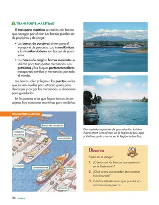 36 TEMA 2
EL TRANSPORTE MARÍTIMO
El transporte marítimo se realiza con barcos
que navegan por el mar. Los barcos pueden ser
de pasajeros y de carga:
• Los barcos de pasajeros sirven para el
transporte de personas. Los transatlánticos
y los transbordadores son barcos de pasa-
jeros.
• Los barcos de carga o barcos mercantes se
utilizan para transportar mercancías. Los
petroleros y los buques portacontenedores
transportan petróleo y mercancías por todo
el mundo.
Los barcos salen y llegan a los puertos, en los
que existen muelles para atracar, grúas para
descargar y cargar las mercancías, y almacenes
para guardarlas.
En los puertos a los que llegan barcos de pa-
sajeros hay estaciones marítimas para recibirlos.
Dos capitales regionales de gran atractivo turístico:
Puerto Montt junto al mar, en la Región de Los Lagos
y Valdivia, junto a su río, en la Región de Los Ríos.
TRANSPORTE MARÍTIMO
barco de pasajeros
contenedores
almacén
remolcador
muelle
grúa
estación
marítima
Observa
Fíjate en la imagen:
1. ¿Cómo son los barcos que aparecen
en la ilustración?
2. ¿Qué crees que pueden transportar
estos barcos?
3. Cita las instalaciones que puedes en-
contrar en un puerto
 