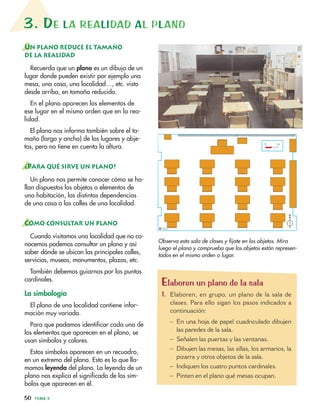50 TEMA 3
3. DE LA REALIDAD AL PLANO
UN PLANO REDUCE EL TAMAÑO
DE LA REALIDAD
Recuerda que un plano es un dibujo de un
lugar donde pueden existir por ejemplo una
mesa, una casa, una localidad…, etc. visto
desde arriba, en tamaño reducido.
En el plano aparecen los elementos de
ese lugar en el mismo orden que en la rea-
lidad.
El plano nos informa también sobre el ta-
maño (largo y ancho) de los lugares y obje-
tos, pero no tiene en cuenta la altura.
¿PARA QUÉ SIRVE UN PLANO?
Un plano nos permite conocer cómo se ha-
llan dispuestos los objetos o elementos de
una habitación, las distintas dependencias
de una casa o las calles de una localidad.
CÓMO CONSULTAR UN PLANO
Cuando visitamos una localidad que no co-
nocemos podemos consultar un plano y así
saber dónde se ubican las principales calles,
servicios, museos, monumentos, plazas, etc.
También debemos guiarnos por los puntos
cardinales.
La simbología
El plano de una localidad contiene infor-
mación muy variada.
Para que podamos identificar cada uno de
los elementos que aparecen en el plano, se
usan símbolos y colores.
Estos símbolos aparecen en un recuadro,
en un extremo del plano. Esto es lo que lla-
mamos leyenda del plano. La leyenda de un
plano nos explica el significado de los sím-
bolos que aparecen en él.
N
0 1 m
© I.C.L.
Observa esta sala de clases y fíjate en los objetos. Mira
luego el plano y comprueba que los objetos están represen-
tados en el mismo orden o lugar.
Elaboren un plano de la sala
1. Elaboren, en grupo, un plano de la sala de
clases. Para ello sigan los pasos indicados a
continuación:
– En una hoja de papel cuadriculado dibujen
las paredes de la sala.
– Señalen las puertas y las ventanas.
– Dibujen las mesas, las sillas, los armarios, la
pizarra y otros objetos de la sala.
– Indiquen los cuatro puntos cardinales.
– Pinten en el plano qué mesas ocupan.
 
