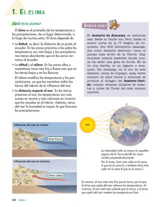 1. EL CLIMA
64 TEMA 4
¿QUÉ ES EL CLIMA?
El clima es el promedio de las temperaturas y
las precipitaciones, de un lugar determinado, a
lo largo de muchos años. El clima depende de:
• La latitud, es decir, la distancia de un punto al
ecuador. En las zonas próximas a los polos las
temperaturas son más bajas y las precipitacio-
nes menos abundantes que en las zonas cer-
canas al ecuador.
• La altitud y el relieve. En las zonas altas y
montañosas hace más frío y llueve más que en
las tierras bajas y en las llanuras.
El relieve modifica las temperaturas y las pre-
cipitaciones, ya que las montañas aíslan las
tierras del interior de la influencia del mar.
• La distancia respecto al mar. En las tierras
próximas al mar, las temperaturas son más
suaves en verano y más calurosas en invierno
que las situadas en el interior. Además, cerca
del mar la humedad es mayor, lo que favorece
las precipitaciones.
El desierto de Atacama se extiende
casi desde el límite con Perú hasta el
sector norte de la IV Región de Co-
quimbo. Son 600 kilómetros cataloga-
dos como desierto absoluto; como el
paraje más árido de la Tierra. Hay
enormes tramos estériles donde nun-
ca ha caído una gota de lluvia. No se
ve una hierba, ni un lagarto o mos-
quito. Sin embargo, en el sur de este
desierto, cerca de Copiapó, cada cierto
número de años llueve y entonces se
produce el milagro del desierto flori-
do; cuando renacen millares de insec-
tos y miles de flores del más intenso
colorido.
SabíaS Qué?
Brisa fresca
Brisa cálida
En verano, el mar está más frío que la tierra, por lo que
la brisa que sopla del mar refresca las temperaturas. En
invierno, el mar está más caliente que la tierra, y la brisa
que sopla del mar modera las temperaturas frías.
La intensidad solar es mayor en aquellos
lugares de la Tierra donde los rayos
inciden perpendicularmente.
Por lo tanto, hará más calor en la zona
A que en la zona B, y también hará más
calor en la zona B que en la zona C.
Influencia del mar en verano
Influencia del mar en invierno
A
B
C
SOL
 