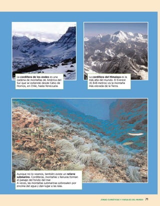 ZONAS CLIMÁTICAS Y PAISAJES DEL MUNDO 71
Aunque no lo veamos, también existe un relieve
submarino. Cordilleras, montañas y llanuras forman
el paisaje del fondo del mar.
A veces, las montañas submarinas sobresalen por
encima del agua y dan lugar a las islas.
La cordillera de los Andes es una
cadena de montañas de América del
Sur que se extiende desde Cabo de
Hornos, en Chile, hasta Venezuela.
La cordillera del Himalaya es la
más alta del mundo. El Everest
(8.848 metros) es la montaña
más elevada de la Tierra.
 