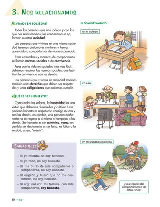 3. NOS RELACIONAMOS
10 TEMA 1
VIVIMOS EN SOCIEDAD
Todas las personas que nos rodean y con las
que nos relacionamos, las conozcamos o no,
forman nuestra sociedad.
Las personas que vivimos en una misma socie-
dad tenemos costumbres similares y hemos
aprendido a comportarnos de manera parecida.
Estas costumbres y maneras de comportarnos
se llaman normas sociales o de convivencia.
Para que la vida en sociedad sea más fácil,
debemos respetar las normas sociales, que faci-
litan la convivencia con los demás.
Las personas que vivimos en sociedad tenemos
también unos derechos que deben ser respeta-
dos y unas obligaciones que debemos cumplir.
¿QUÉ ES SER HONESTO?
Como todos los valores, la honestidad es una
virtud que debemos desarrollar y cultivar. Una
persona honesta es respetuosa consigo misma y
con los demás, en cambio, una persona desho-
nesta no se respeta a sí misma ni tampoco a los
demás. Ser honesto es ser auténtico, veraz; en
cambio ser deshonesto es ser falso, es faltar a la
verdad, o sea, “mentir”.
en el colegio
EL COMPORTAMIENTO…
en los espacios públicos
en casa
– Si yo miento, no soy honesto.
– Si yo robo, no soy honesto.
– Si me burlo de mis compañeros o
compañeras, no soy honesto.
– Si engaño y busco que no me des-
cubran, no soy honesto.
– Si soy leal con mi familia, con mis
compañeros, soy honesto.
SabíaS Qué?
¿Qué opinas del
comportamiento de
estos niños?
 