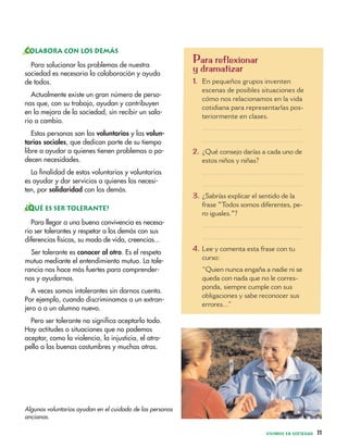 Para reflexionar
y dramatizar
1. En pequeños grupos inventen
escenas de posibles situaciones de
cómo nos relacionamos en la vida
cotidiana para representarlas pos-
teriormente en clases.
.................................................
.................................................
2. ¿Qué consejo darías a cada uno de
estos niños y niñas?
.................................................
.................................................
3. ¿Sabrías explicar el sentido de la
frase "Todos somos diferentes, pe-
ro iguales."?
.................................................
.................................................
4. Lee y comenta esta frase con tu
curso:
“Quien nunca engaña a nadie ni se
queda con nada que no le corres-
ponda, siempre cumple con sus
obligaciones y sabe reconocer sus
errores...”
VIVIMOS EN SOCIEDAD 11
COLABORA CON LOS DEMÁS
Para solucionar los problemas de nuestra
sociedad es necesaria la colaboración y ayuda
de todos.
Actualmente existe un gran número de perso-
nas que, con su trabajo, ayudan y contribuyen
en la mejora de la sociedad, sin recibir un sala-
rio a cambio.
Estas personas son los voluntarios y las volun-
tarias sociales, que dedican parte de su tiempo
libre a ayudar a quienes tienen problemas o pa-
decen necesidades.
La finalidad de estos voluntarios y voluntarias
es ayudar y dar servicios a quienes los necesi-
ten, por solidaridad con los demás.
¿QUÉ ES SER TOLERANTE?
Para llegar a una buena convivencia es necesa-
rio ser tolerantes y respetar a los demás con sus
diferencias físicas, su modo de vida, creencias...
Ser tolerante es conocer al otro. Es el respeto
mutuo mediante el entendimiento mutuo. La tole-
rancia nos hace más fuertes para comprender-
nos y ayudarnos.
A veces somos intolerantes sin darnos cuenta.
Por ejemplo, cuando discriminamos a un extran-
jero o a un alumno nuevo.
Pero ser tolerante no significa aceptarlo todo.
Hay actitudes o situaciones que no podemos
aceptar, como la violencia, la injusticia, el atro-
pello a las buenas costumbres y muchas otras.
Algunos voluntarios ayudan en el cuidado de las personas
ancianas.
 