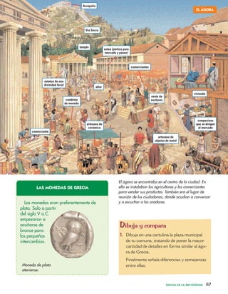 GRECIA EN LA ANTIGÜEDAD 87
Acrópolis
Vía Sacra
templo
estatua de una
divinidad local
comerciantes
estoa (pórtico para
mercado y paseo)
vivienda
venta de
esclavos
comerciante
artesano de
cerámica
cambista
de moneda
artesano de
objetos de metal
campesinos
que se dirigen
al mercado
altar
EL ÁGORA
El ágora se encontraba en el centro de la ciudad. En
ella se instalaban los agricultores y los comerciantes
para vender sus productos. También era el lugar de
reunión de los ciudadanos, donde acudían a conversar
y a escuchar a los oradores.
Dibuja y compara
1. Dibuja en una cartulina la plaza municipal
de tu comuna, tratando de poner la mayor
cantidad de detalles en forma similar al ágo-
ra de Grecia.
Finalmente señala diferencias y semejanzas
entre ellas.
Las monedas eran preferentemente de
plata. Solo a partir
del siglo V a.C.
empezaron a
acuñarse de
bronce para
los pequeños
intercambios.
Moneda de plata
ateniense.
LAS MONEDAS DE GRECIA
 