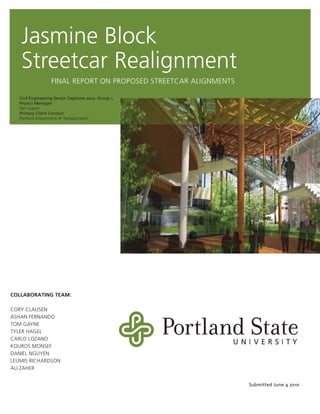 Jasmine Block
Streetcar Realignment
Civil Engineering Senior Capstone 2010, Group 1,
Project Manager:
Tom Gayne
Primary Client Contact:
Portland Department of Transportation
COLLABORATING TEAM:
CORY CLAUSEN
ASHAN FERNANDO
TOM GAYNE
TYLER HAGEL
CARLO LOZANO
KOUROS MONSEF
DANIEL NGUYEN
LEUMIS RICHARDSON
ALI ZAHER
Submitted June 4 2010
FINAL REPORT ON PROPOSED STREETCAR ALIGNMENTS
 