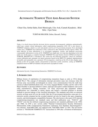 International Journal on Cryptography and Information Security (IJCIS), Vol. 4, No. 3, September 2014
DOI:10.5121/ijcis.2014.4301 1
AUTOMATIC TEMPEST TEST AND ANALYSIS SYSTEM
DESIGN
Cihan Ulas, Serhat Sahin, Emir Memisoglu, Ulas Asık, Canturk Karadeniz , Bilal
Kılıc , Ugur Sarac
TUBITAK BILGEM, Gebze, Kocaeli, Turkey
ABSTRACT
Today, it is clearly known that the electronic devices generate electromagnetic radiations unintentionally,
which may contain critical information called compromising emanations (CE). CE is also known as
TEMPEST radiation, which is a code name firstly used by an U.S government program. Every developed
country has a TEMPEST Test Laboratory (TTL) connected to their National Security Agency (NSA). The
main objective of these laboratories is to investigate equipment, systems, and platforms processing
cryptographic information in terms of CE. TEMPEST tests might take very long time depending on the item
under test. In this paper, a complete Automatic TEMPEST Test and Analysis System (ATTAS) developed in
TUBITAK, BILGEM TTL is introduced. The system has the following properties, which are automatic
system calibration unit, automatic test matrix generator based on the SDIP-27/1 standard, implementation
of tunable and nontunable tests, automatic CE investigations, rendering of the CE of video display units,
playing of the CE of audio signals, measurement of detection system sensitivity, zoning of TEMPEST
equipment based on SDIP-28 standard, and generation of graphical results.
KEYWORDS
Information Security, Compromising Emanations, TEMPEST Test System.
1. INTRODUCTION
Military history of exploitation of compromising emanations began as early as 1914s during
World War I. The concept of information intercept prevention came into existence when the
German army successfully eavesdropped on enemy voice communication from the earth loop
current of allied battlefield phone lines. US Army engaged Herbert Yardley and his staff of the
Black Chamber to develop methods to detect, intercept and exploit combat telephones and covert
radio transmitters[1]. During researches, US Army discovered that equipment without
modifications was vulnerable to enemy attacks and started a classified program to develop
methods to prevent leakage of the classified information. The standards and works on emission
security are kept secret all over the world. Only the US government declassifies some part of its
emission security program but the revealed material can also be found in the open computing,
security, and electromagnetic-compatibility literature. The only known is the name of US national
compromising-emanations test standards name and their publication year. “NAG1A” and
“FS222” were the first defined compromising-emanations test standards published in the 1950s
and 1960s. In 1970 a new version called “National Communications Security Information
Memorandum 5100: Compromising Emanations Laboratory Test Standard, Electromagnetics”
was released. “NACSIM 5100” was replaced with “NACSIM 5100A” in 1981. The last known
revision is “NSTISSAM TEMPEST/1-92” declassified in 1999 after a Freedom-of-Information-
 