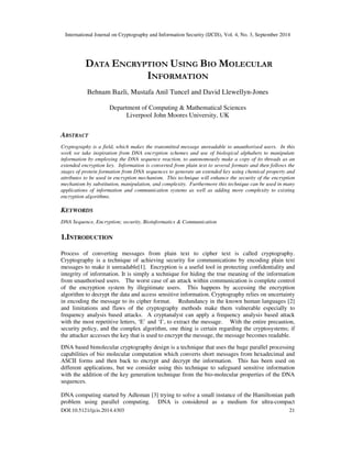 International Journal on Cryptography and Information Security (IJCIS), Vol. 4, No. 3, September 2014
DOI:10.5121/ijcis.2014.4303 21
DATA ENCRYPTION USING BIO MOLECULAR
INFORMATION
Behnam Bazli, Mustafa Anil Tuncel and David Llewellyn-Jones
Department of Computing & Mathematical Sciences
Liverpool John Moores University, UK
ABSTRACT
Cryptography is a field, which makes the transmitted message unreadable to unauthorised users. In this
work we take inspiration from DNA encryption schemes and use of biological alphabets to manipulate
information by employing the DNA sequence reaction, to autonomously make a copy of its threads as an
extended encryption key. Information is converted from plain text to several formats and then follows the
stages of protein formation from DNA sequences to generate an extended key using chemical property and
attributes to be used in encryption mechanism. This technique will enhance the security of the encryption
mechanism by substitution, manipulation, and complexity. Furthermore this technique can be used in many
applications of information and communication systems as well as adding more complexity to existing
encryption algorithms.
KEYWORDS
DNA Sequence, Encryption; security, Bioinformatics & Communication
1.INTRODUCTION
Process of converting messages from plain text to cipher text is called cryptography.
Cryptography is a technique of achieving security for communications by encoding plain text
messages to make it unreadable[1]. Encryption is a useful tool in protecting confidentiality and
integrity of information. It is simply a technique for hiding the true meaning of the information
from unauthorised users. The worst case of an attack within communication is complete control
of the encryption system by illegitimate users. This happens by accessing the encryption
algorithm to decrypt the data and access sensitive information. Cryptography relies on uncertainty
in encoding the message to its cipher format. Redundancy in the known human languages [2]
and limitations and flaws of the cryptography methods make them vulnerable especially to
frequency analysis based attacks. A cryptanalyst can apply a frequency analysis based attack
with the most repetitive letters, ‘E’ and ‘I’, to extract the message. With the entire precaution,
security policy, and the complex algorithm, one thing is certain regarding the cryptosystems; if
the attacker accesses the key that is used to encrypt the message, the message becomes readable.
DNA based bimolecular cryptography design is a technique that uses the huge parallel processing
capabilities of bio molecular computation which converts short messages from hexadecimal and
ASCII forms and then back to encrypt and decrypt the information. This has been used on
different applications, but we consider using this technique to safeguard sensitive information
with the addition of the key generation technique from the bio-molecular properties of the DNA
sequences.
DNA computing started by Adleman [3] trying to solve a small instance of the Hamiltonian path
problem using parallel computing. DNA is considered as a medium for ultra-compact
 