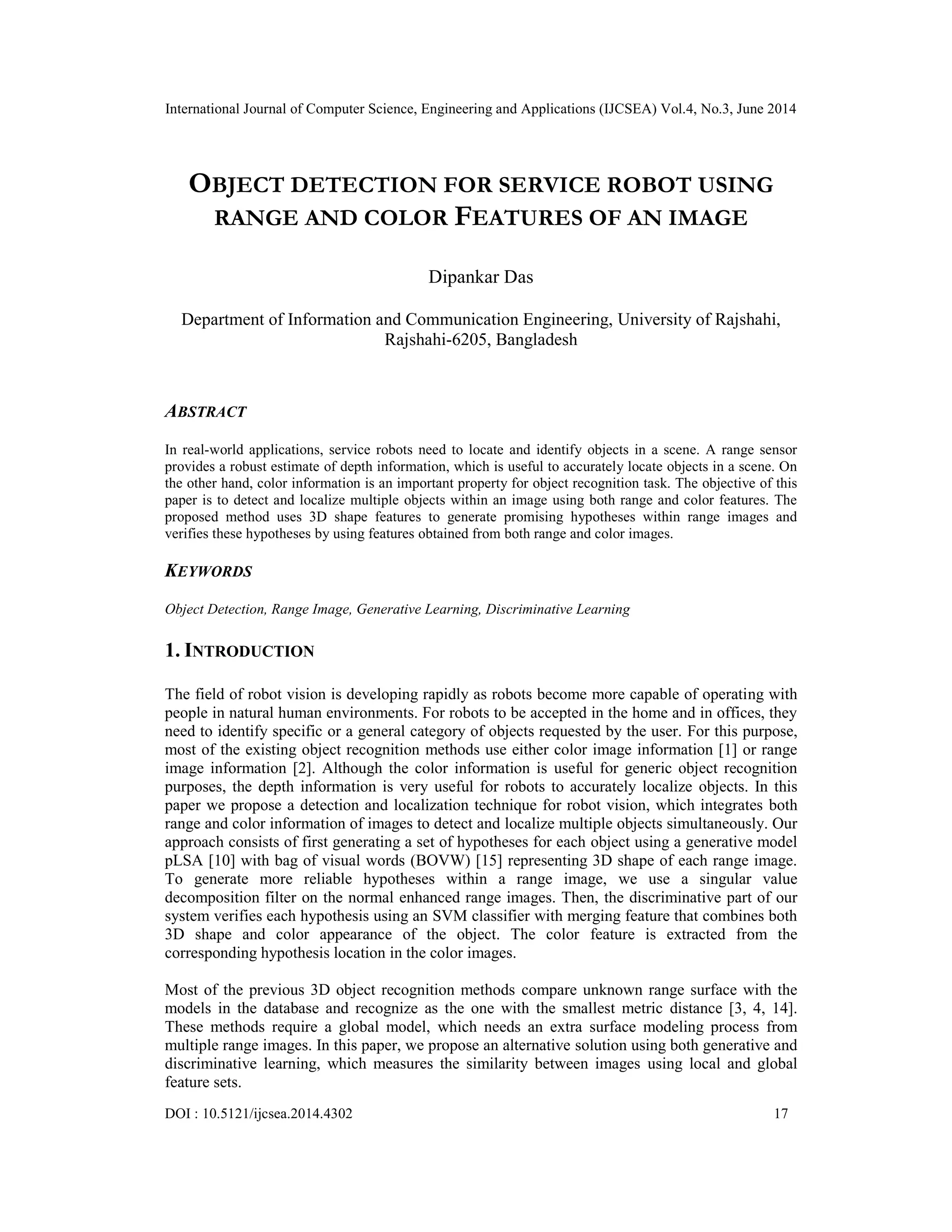 International Journal of Computer Science, Engineering and Applications (IJCSEA) Vol.4, No.3, June 2014 DOI : 10.5121/ijcsea.2014.4302 17 OBJECT DETECTION FOR SERVICE ROBOT USING RANGE AND COLOR FEATURES OF AN IMAGE Dipankar Das Department of Information and Communication Engineering, University of Rajshahi, Rajshahi-6205, Bangladesh ABSTRACT In real-world applications, service robots need to locate and identify objects in a scene. A range sensor provides a robust estimate of depth information, which is useful to accurately locate objects in a scene. On the other hand, color information is an important property for object recognition task. The objective of this paper is to detect and localize multiple objects within an image using both range and color features. The proposed method uses 3D shape features to generate promising hypotheses within range images and verifies these hypotheses by using features obtained from both range and color images. KEYWORDS Object Detection, Range Image, Generative Learning, Discriminative Learning 1. INTRODUCTION The field of robot vision is developing rapidly as robots become more capable of operating with people in natural human environments. For robots to be accepted in the home and in offices, they need to identify specific or a general category of objects requested by the user. For this purpose, most of the existing object recognition methods use either color image information [1] or range image information [2]. Although the color information is useful for generic object recognition purposes, the depth information is very useful for robots to accurately localize objects. In this paper we propose a detection and localization technique for robot vision, which integrates both range and color information of images to detect and localize multiple objects simultaneously. Our approach consists of first generating a set of hypotheses for each object using a generative model pLSA [10] with bag of visual words (BOVW) [15] representing 3D shape of each range image. To generate more reliable hypotheses within a range image, we use a singular value decomposition filter on the normal enhanced range images. Then, the discriminative part of our system verifies each hypothesis using an SVM classifier with merging feature that combines both 3D shape and color appearance of the object. The color feature is extracted from the corresponding hypothesis location in the color images. Most of the previous 3D object recognition methods compare unknown range surface with the models in the database and recognize as the one with the smallest metric distance [3, 4, 14]. These methods require a global model, which needs an extra surface modeling process from multiple range images. In this paper, we propose an alternative solution using both generative and discriminative learning, which measures the similarity between images using local and global feature sets. 