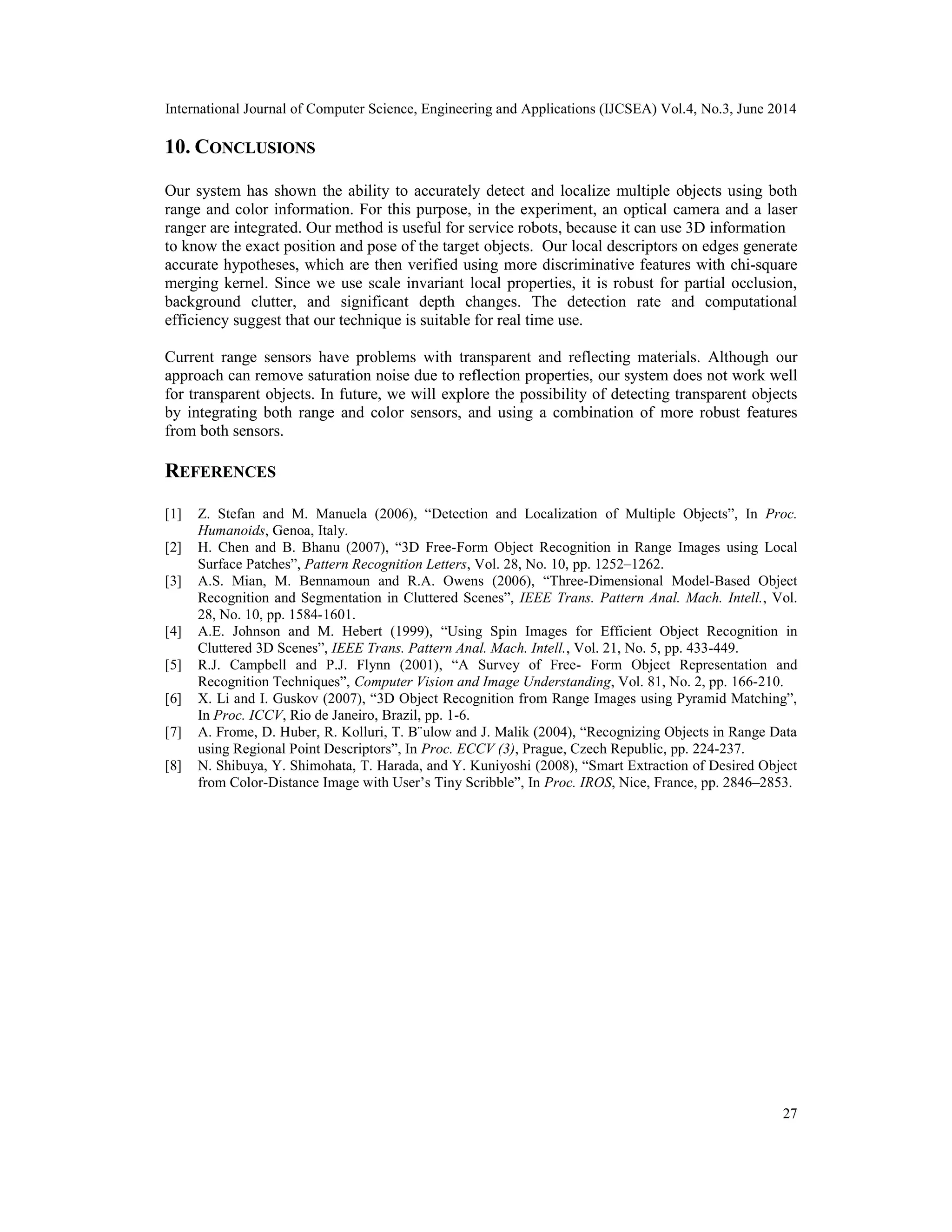 International Journal of Computer Science, Engineering and Applications (IJCSEA) Vol.4, No.3, June 2014 27 10. CONCLUSIONS Our system has shown the ability to accurately detect and localize multiple objects using both range and color information. For this purpose, in the experiment, an optical camera and a laser ranger are integrated. Our method is useful for service robots, because it can use 3D information to know the exact position and pose of the target objects. Our local descriptors on edges generate accurate hypotheses, which are then verified using more discriminative features with chi-square merging kernel. Since we use scale invariant local properties, it is robust for partial occlusion, background clutter, and significant depth changes. The detection rate and computational efficiency suggest that our technique is suitable for real time use. Current range sensors have problems with transparent and reflecting materials. Although our approach can remove saturation noise due to reflection properties, our system does not work well for transparent objects. In future, we will explore the possibility of detecting transparent objects by integrating both range and color sensors, and using a combination of more robust features from both sensors. REFERENCES [1] Z. Stefan and M. Manuela (2006), “Detection and Localization of Multiple Objects”, In Proc. Humanoids, Genoa, Italy. [2] H. Chen and B. Bhanu (2007), “3D Free-Form Object Recognition in Range Images using Local Surface Patches”, Pattern Recognition Letters, Vol. 28, No. 10, pp. 1252–1262. [3] A.S. Mian, M. Bennamoun and R.A. Owens (2006), “Three-Dimensional Model-Based Object Recognition and Segmentation in Cluttered Scenes”, IEEE Trans. Pattern Anal. Mach. Intell., Vol. 28, No. 10, pp. 1584-1601. [4] A.E. Johnson and M. Hebert (1999), “Using Spin Images for Efficient Object Recognition in Cluttered 3D Scenes”, IEEE Trans. Pattern Anal. Mach. Intell., Vol. 21, No. 5, pp. 433-449. [5] R.J. Campbell and P.J. Flynn (2001), “A Survey of Free- Form Object Representation and Recognition Techniques”, Computer Vision and Image Understanding, Vol. 81, No. 2, pp. 166-210. [6] X. Li and I. Guskov (2007), “3D Object Recognition from Range Images using Pyramid Matching”, In Proc. ICCV, Rio de Janeiro, Brazil, pp. 1-6. [7] A. Frome, D. Huber, R. Kolluri, T. B¨ulow and J. Malik (2004), “Recognizing Objects in Range Data using Regional Point Descriptors”, In Proc. ECCV (3), Prague, Czech Republic, pp. 224-237. [8] N. Shibuya, Y. Shimohata, T. Harada, and Y. Kuniyoshi (2008), “Smart Extraction of Desired Object from Color-Distance Image with User’s Tiny Scribble”, In Proc. IROS, Nice, France, pp. 2846–2853. 