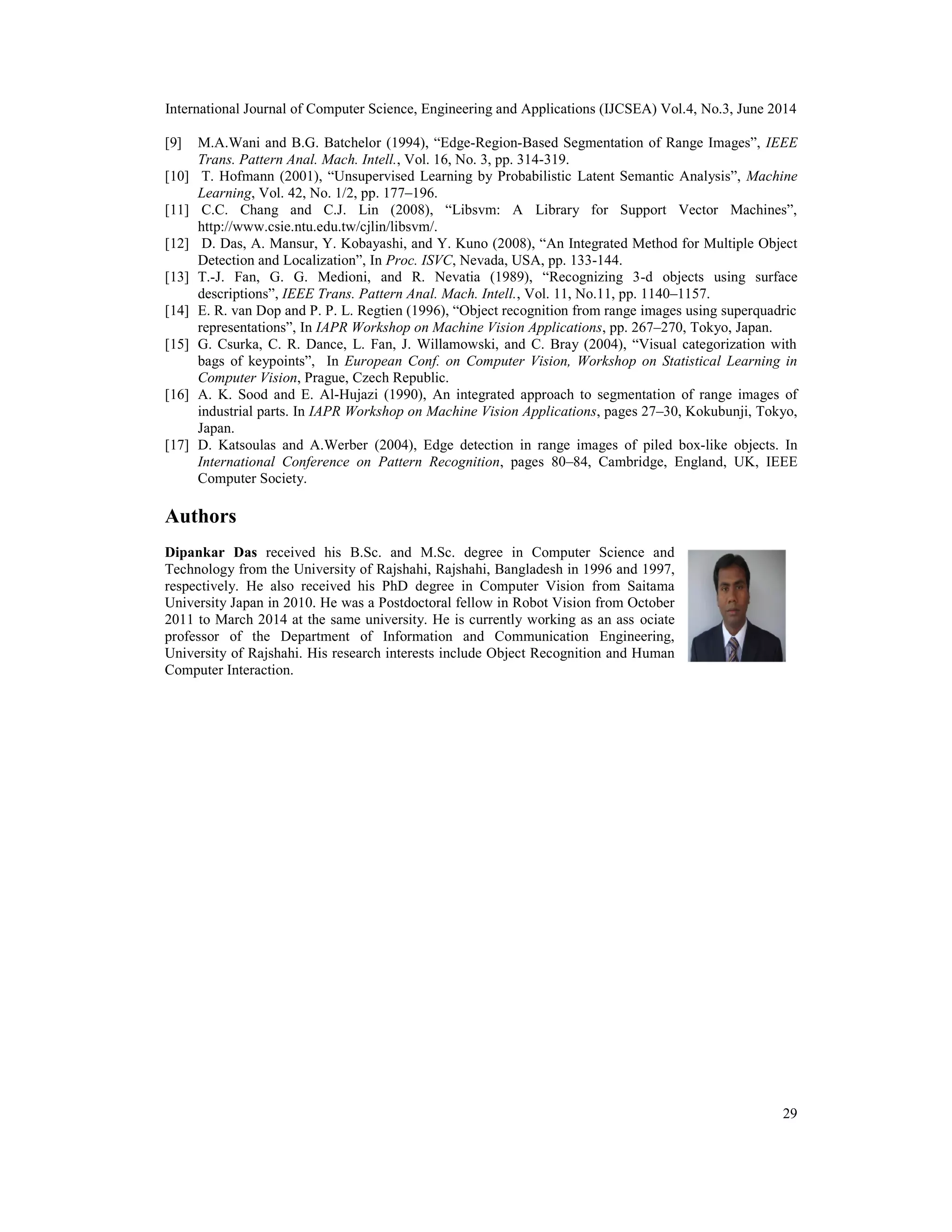 International Journal of Computer Science, Engineering and Applications (IJCSEA) Vol.4, No.3, June 2014 29 [9] M.A.Wani and B.G. Batchelor (1994), “Edge-Region-Based Segmentation of Range Images”, IEEE Trans. Pattern Anal. Mach. Intell., Vol. 16, No. 3, pp. 314-319. [10] T. Hofmann (2001), “Unsupervised Learning by Probabilistic Latent Semantic Analysis”, Machine Learning, Vol. 42, No. 1/2, pp. 177–196. [11] C.C. Chang and C.J. Lin (2008), “Libsvm: A Library for Support Vector Machines”, http://www.csie.ntu.edu.tw/cjlin/libsvm/. [12] D. Das, A. Mansur, Y. Kobayashi, and Y. Kuno (2008), “An Integrated Method for Multiple Object Detection and Localization”, In Proc. ISVC, Nevada, USA, pp. 133-144. [13] T.-J. Fan, G. G. Medioni, and R. Nevatia (1989), “Recognizing 3-d objects using surface descriptions”, IEEE Trans. Pattern Anal. Mach. Intell., Vol. 11, No.11, pp. 1140–1157. [14] E. R. van Dop and P. P. L. Regtien (1996), “Object recognition from range images using superquadric representations”, In IAPR Workshop on Machine Vision Applications, pp. 267–270, Tokyo, Japan. [15] G. Csurka, C. R. Dance, L. Fan, J. Willamowski, and C. Bray (2004), “Visual categorization with bags of keypoints”, In European Conf. on Computer Vision, Workshop on Statistical Learning in Computer Vision, Prague, Czech Republic. [16] A. K. Sood and E. Al-Hujazi (1990), An integrated approach to segmentation of range images of industrial parts. In IAPR Workshop on Machine Vision Applications, pages 27–30, Kokubunji, Tokyo, Japan. [17] D. Katsoulas and A.Werber (2004), Edge detection in range images of piled box-like objects. In International Conference on Pattern Recognition, pages 80–84, Cambridge, England, UK, IEEE Computer Society. Authors Dipankar Das received his B.Sc. and M.Sc. degree in Computer Science and Technology from the University of Rajshahi, Rajshahi, Bangladesh in 1996 and 1997, respectively. He also received his PhD degree in Computer Vision from Saitama University Japan in 2010. He was a Postdoctoral fellow in Robot Vision from October 2011 to March 2014 at the same university. He is currently working as an ass ociate professor of the Department of Information and Communication Engineering, University of Rajshahi. His research interests include Object Recognition and Human Computer Interaction. 