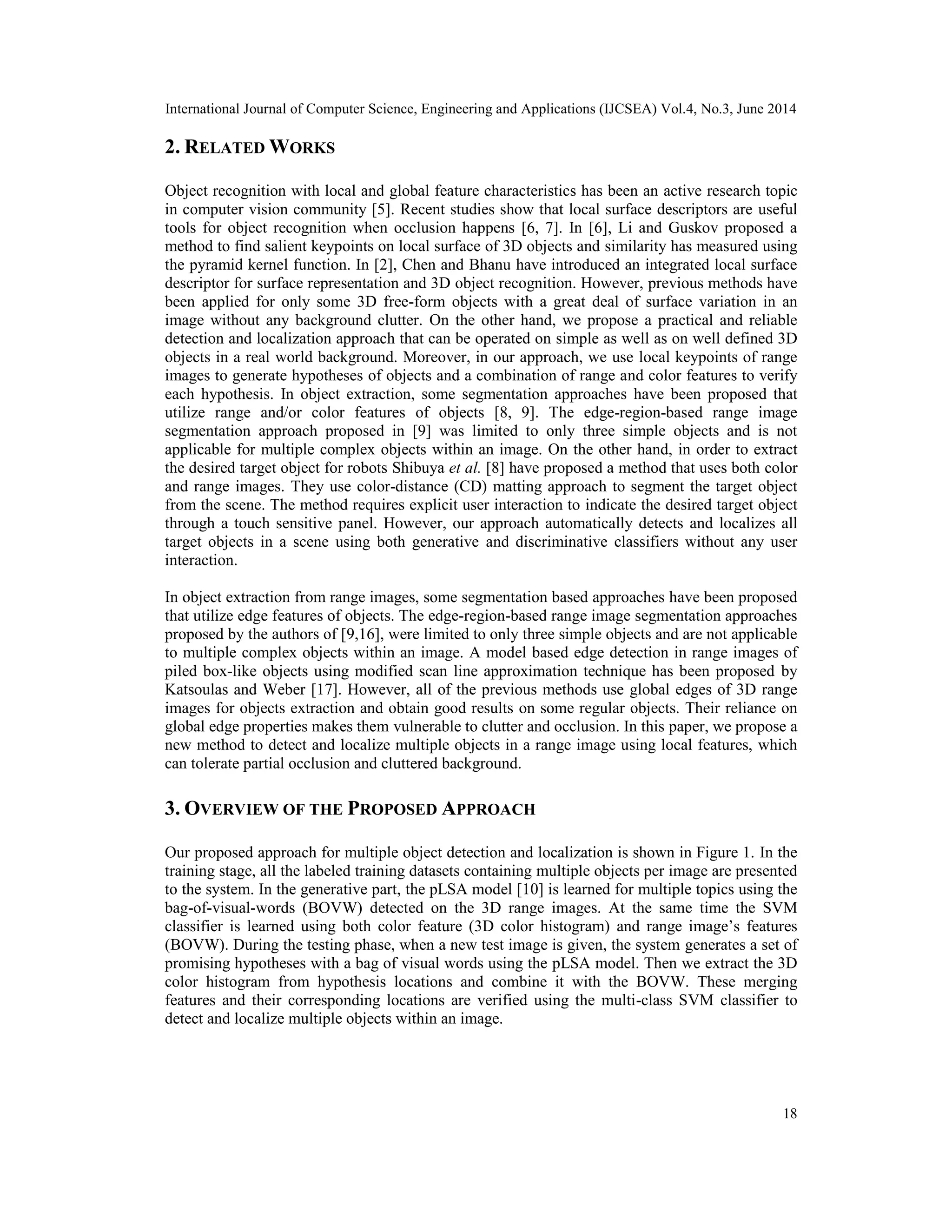 International Journal of Computer Science, Engineering and Applications (IJCSEA) Vol.4, No.3, June 2014 18 2. RELATED WORKS Object recognition with local and global feature characteristics has been an active research topic in computer vision community [5]. Recent studies show that local surface descriptors are useful tools for object recognition when occlusion happens [6, 7]. In [6], Li and Guskov proposed a method to find salient keypoints on local surface of 3D objects and similarity has measured using the pyramid kernel function. In [2], Chen and Bhanu have introduced an integrated local surface descriptor for surface representation and 3D object recognition. However, previous methods have been applied for only some 3D free-form objects with a great deal of surface variation in an image without any background clutter. On the other hand, we propose a practical and reliable detection and localization approach that can be operated on simple as well as on well defined 3D objects in a real world background. Moreover, in our approach, we use local keypoints of range images to generate hypotheses of objects and a combination of range and color features to verify each hypothesis. In object extraction, some segmentation approaches have been proposed that utilize range and/or color features of objects [8, 9]. The edge-region-based range image segmentation approach proposed in [9] was limited to only three simple objects and is not applicable for multiple complex objects within an image. On the other hand, in order to extract the desired target object for robots Shibuya et al. [8] have proposed a method that uses both color and range images. They use color-distance (CD) matting approach to segment the target object from the scene. The method requires explicit user interaction to indicate the desired target object through a touch sensitive panel. However, our approach automatically detects and localizes all target objects in a scene using both generative and discriminative classifiers without any user interaction. In object extraction from range images, some segmentation based approaches have been proposed that utilize edge features of objects. The edge-region-based range image segmentation approaches proposed by the authors of [9,16], were limited to only three simple objects and are not applicable to multiple complex objects within an image. A model based edge detection in range images of piled box-like objects using modified scan line approximation technique has been proposed by Katsoulas and Weber [17]. However, all of the previous methods use global edges of 3D range images for objects extraction and obtain good results on some regular objects. Their reliance on global edge properties makes them vulnerable to clutter and occlusion. In this paper, we propose a new method to detect and localize multiple objects in a range image using local features, which can tolerate partial occlusion and cluttered background. 3. OVERVIEW OF THE PROPOSED APPROACH Our proposed approach for multiple object detection and localization is shown in Figure 1. In the training stage, all the labeled training datasets containing multiple objects per image are presented to the system. In the generative part, the pLSA model [10] is learned for multiple topics using the bag-of-visual-words (BOVW) detected on the 3D range images. At the same time the SVM classifier is learned using both color feature (3D color histogram) and range image’s features (BOVW). During the testing phase, when a new test image is given, the system generates a set of promising hypotheses with a bag of visual words using the pLSA model. Then we extract the 3D color histogram from hypothesis locations and combine it with the BOVW. These merging features and their corresponding locations are verified using the multi-class SVM classifier to detect and localize multiple objects within an image. 
