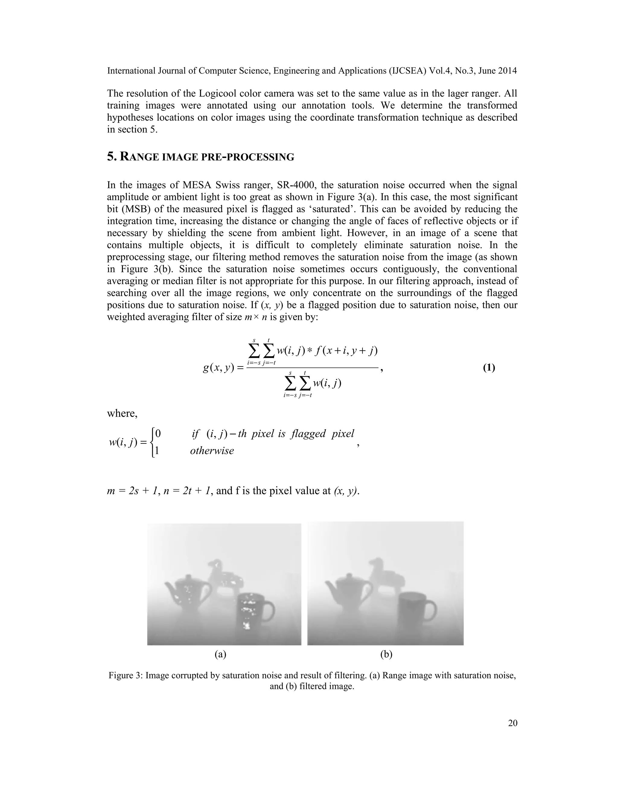 International Journal of Computer Science, Engineering and Applications (IJCSEA) Vol.4, No.3, June 2014 20 The resolution of the Logicool color camera was set to the same value as in the lager ranger. All training images were annotated using our annotation tools. We determine the transformed hypotheses locations on color images using the coordinate transformation technique as described in section 5. 5. RANGE IMAGE PRE-PROCESSING In the images of MESA Swiss ranger, SR-4000, the saturation noise occurred when the signal amplitude or ambient light is too great as shown in Figure 3(a). In this case, the most significant bit (MSB) of the measured pixel is flagged as ‘saturated’. This can be avoided by reducing the integration time, increasing the distance or changing the angle of faces of reflective objects or if necessary by shielding the scene from ambient light. However, in an image of a scene that contains multiple objects, it is difficult to completely eliminate saturation noise. In the preprocessing stage, our filtering method removes the saturation noise from the image (as shown in Figure 3(b). Since the saturation noise sometimes occurs contiguously, the conventional averaging or median filter is not appropriate for this purpose. In our filtering approach, instead of searching over all the image regions, we only concentrate on the surroundings of the flagged positions due to saturation noise. If (x, y) be a flagged position due to saturation noise, then our weighted averaging filter of size m× n is given by: ∑ ∑ ∑ ∑ − = − = − = − = + + ∗ = s s i t t j s s i t t j j i w j y i x f j i w y x g ) , ( ) , ( ) , ( ) , ( , (1) where,    − = otherwise pixel flagged is pixel th j i if j i w 1 ) , ( 0 ) , ( , m = 2s + 1, n = 2t + 1, and f is the pixel value at (x, y). Figure 3: Image corrupted by saturation noise and result of filtering. (a) Range image with saturation noise, and (b) filtered image. (a) (b) 