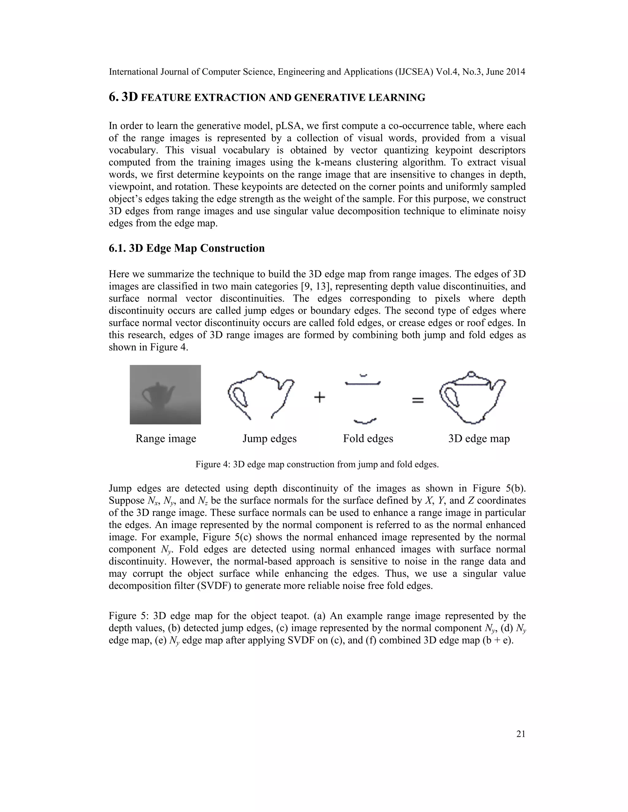 International Journal of Computer Science, Engineering and Applications (IJCSEA) Vol.4, No.3, June 2014 21 6. 3D FEATURE EXTRACTION AND GENERATIVE LEARNING In order to learn the generative model, pLSA, we first compute a co-occurrence table, where each of the range images is represented by a collection of visual words, provided from a visual vocabulary. This visual vocabulary is obtained by vector quantizing keypoint descriptors computed from the training images using the k-means clustering algorithm. To extract visual words, we first determine keypoints on the range image that are insensitive to changes in depth, viewpoint, and rotation. These keypoints are detected on the corner points and uniformly sampled object’s edges taking the edge strength as the weight of the sample. For this purpose, we construct 3D edges from range images and use singular value decomposition technique to eliminate noisy edges from the edge map. 6.1. 3D Edge Map Construction Here we summarize the technique to build the 3D edge map from range images. The edges of 3D images are classified in two main categories [9, 13], representing depth value discontinuities, and surface normal vector discontinuities. The edges corresponding to pixels where depth discontinuity occurs are called jump edges or boundary edges. The second type of edges where surface normal vector discontinuity occurs are called fold edges, or crease edges or roof edges. In this research, edges of 3D range images are formed by combining both jump and fold edges as shown in Figure 4. Figure 4: 3D edge map construction from jump and fold edges. Jump edges are detected using depth discontinuity of the images as shown in Figure 5(b). Suppose Nx, Ny, and Nz be the surface normals for the surface defined by X, Y, and Z coordinates of the 3D range image. These surface normals can be used to enhance a range image in particular the edges. An image represented by the normal component is referred to as the normal enhanced image. For example, Figure 5(c) shows the normal enhanced image represented by the normal component Ny. Fold edges are detected using normal enhanced images with surface normal discontinuity. However, the normal-based approach is sensitive to noise in the range data and may corrupt the object surface while enhancing the edges. Thus, we use a singular value decomposition filter (SVDF) to generate more reliable noise free fold edges. Figure 5: 3D edge map for the object teapot. (a) An example range image represented by the depth values, (b) detected jump edges, (c) image represented by the normal component Ny, (d) Ny edge map, (e) Ny edge map after applying SVDF on (c), and (f) combined 3D edge map (b + e). Range image Jump edges Fold edges 3D edge map 
