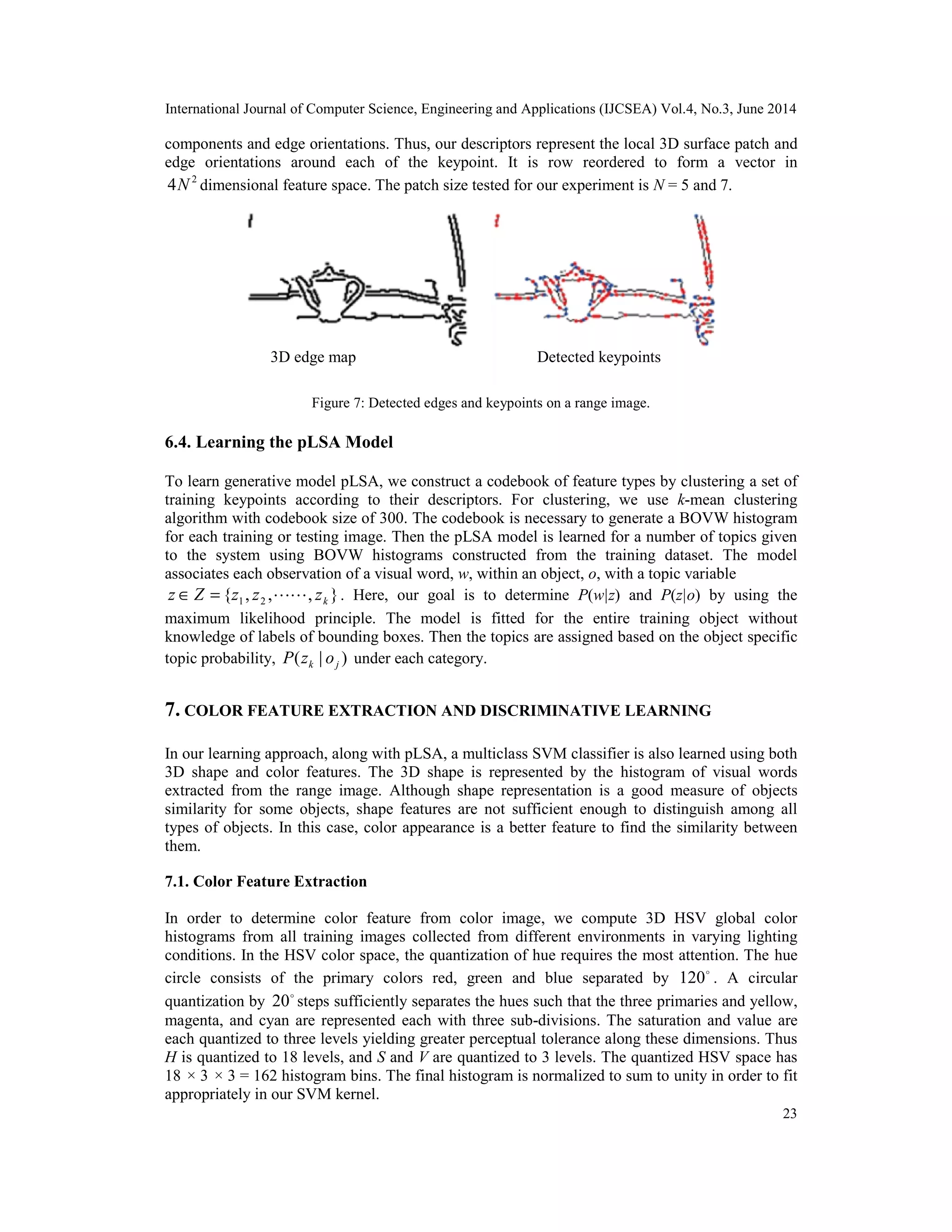 International Journal of Computer Science, Engineering and Applications (IJCSEA) Vol.4, No.3, June 2014 23 components and edge orientations. Thus, our descriptors represent the local 3D surface patch and edge orientations around each of the keypoint. It is row reordered to form a vector in 2 4N dimensional feature space. The patch size tested for our experiment is N = 5 and 7. Figure 7: Detected edges and keypoints on a range image. 6.4. Learning the pLSA Model To learn generative model pLSA, we construct a codebook of feature types by clustering a set of training keypoints according to their descriptors. For clustering, we use k-mean clustering algorithm with codebook size of 300. The codebook is necessary to generate a BOVW histogram for each training or testing image. Then the pLSA model is learned for a number of topics given to the system using BOVW histograms constructed from the training dataset. The model associates each observation of a visual word, w, within an object, o, with a topic variable } , , , { 2 1 k z z z Z z   = ∈ . Here, our goal is to determine P(w|z) and P(z|o) by using the maximum likelihood principle. The model is fitted for the entire training object without knowledge of labels of bounding boxes. Then the topics are assigned based on the object specific topic probability, ) | ( j k o z P under each category. 7. COLOR FEATURE EXTRACTION AND DISCRIMINATIVE LEARNING In our learning approach, along with pLSA, a multiclass SVM classifier is also learned using both 3D shape and color features. The 3D shape is represented by the histogram of visual words extracted from the range image. Although shape representation is a good measure of objects similarity for some objects, shape features are not sufficient enough to distinguish among all types of objects. In this case, color appearance is a better feature to find the similarity between them. 7.1. Color Feature Extraction In order to determine color feature from color image, we compute 3D HSV global color histograms from all training images collected from different environments in varying lighting conditions. In the HSV color space, the quantization of hue requires the most attention. The hue circle consists of the primary colors red, green and blue separated by  120 . A circular quantization by  20 steps sufficiently separates the hues such that the three primaries and yellow, magenta, and cyan are represented each with three sub-divisions. The saturation and value are each quantized to three levels yielding greater perceptual tolerance along these dimensions. Thus H is quantized to 18 levels, and S and V are quantized to 3 levels. The quantized HSV space has 18 × 3 × 3 = 162 histogram bins. The final histogram is normalized to sum to unity in order to fit appropriately in our SVM kernel. 3D edge map Detected keypoints 