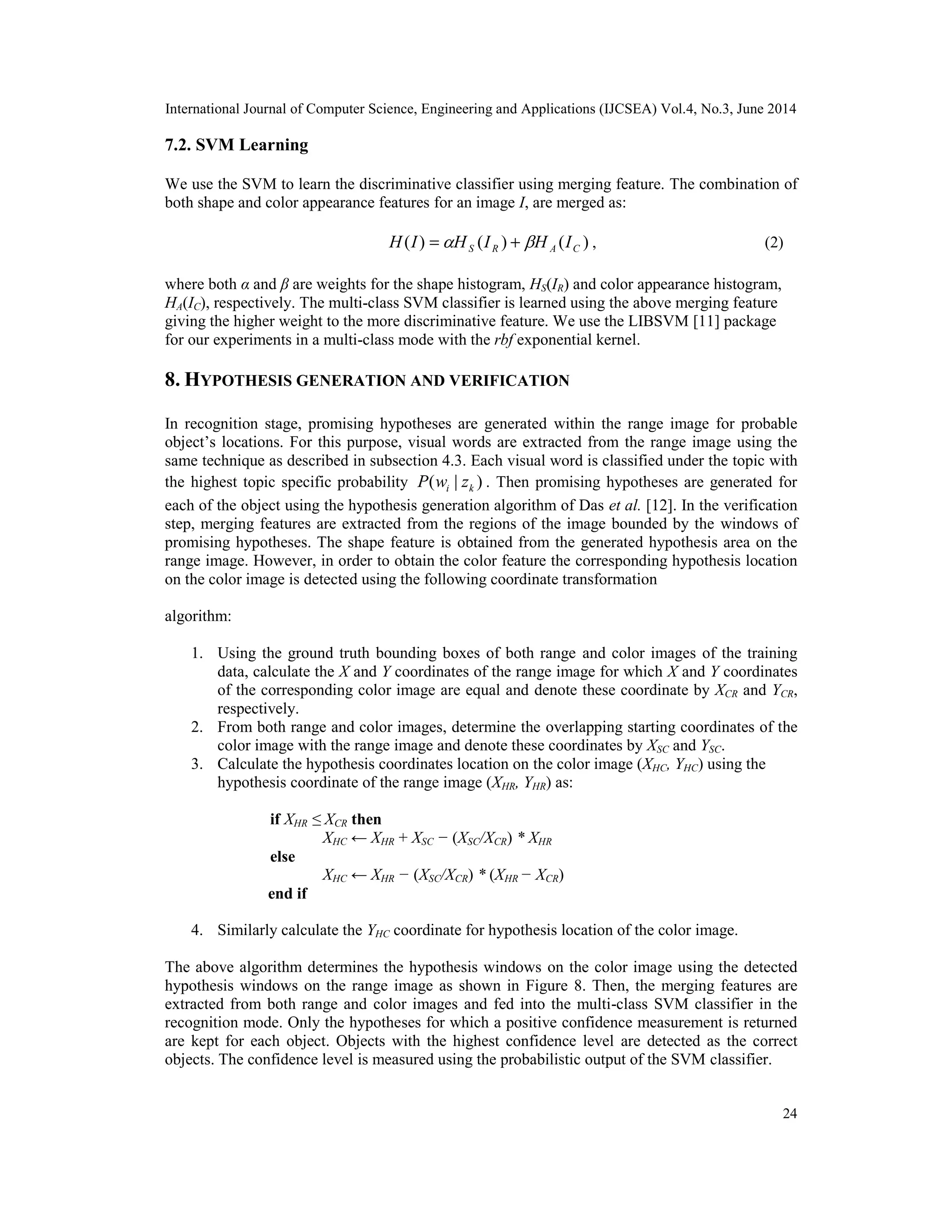 International Journal of Computer Science, Engineering and Applications (IJCSEA) Vol.4, No.3, June 2014 24 7.2. SVM Learning We use the SVM to learn the discriminative classifier using merging feature. The combination of both shape and color appearance features for an image I, are merged as: ) ( ) ( ) ( C A R S I H I H I H   + = , (2) where both α and β are weights for the shape histogram, HS(IR) and color appearance histogram, HA(IC), respectively. The multi-class SVM classifier is learned using the above merging feature giving the higher weight to the more discriminative feature. We use the LIBSVM [11] package for our experiments in a multi-class mode with the rbf exponential kernel. 8. HYPOTHESIS GENERATION AND VERIFICATION In recognition stage, promising hypotheses are generated within the range image for probable object’s locations. For this purpose, visual words are extracted from the range image using the same technique as described in subsection 4.3. Each visual word is classified under the topic with the highest topic specific probability ) | ( k i z w P . Then promising hypotheses are generated for each of the object using the hypothesis generation algorithm of Das et al. [12]. In the verification step, merging features are extracted from the regions of the image bounded by the windows of promising hypotheses. The shape feature is obtained from the generated hypothesis area on the range image. However, in order to obtain the color feature the corresponding hypothesis location on the color image is detected using the following coordinate transformation algorithm: 1. Using the ground truth bounding boxes of both range and color images of the training data, calculate the X and Y coordinates of the range image for which X and Y coordinates of the corresponding color image are equal and denote these coordinate by XCR and YCR, respectively. 2. From both range and color images, determine the overlapping starting coordinates of the color image with the range image and denote these coordinates by XSC and YSC. 3. Calculate the hypothesis coordinates location on the color image (XHC, YHC) using the hypothesis coordinate of the range image (XHR, YHR) as: if XHR ≤ XCR then XHC ← XHR + XSC − (XSC/XCR) * XHR else XHC ← XHR − (XSC/XCR) * (XHR − XCR) end if 4. Similarly calculate the YHC coordinate for hypothesis location of the color image. The above algorithm determines the hypothesis windows on the color image using the detected hypothesis windows on the range image as shown in Figure 8. Then, the merging features are extracted from both range and color images and fed into the multi-class SVM classifier in the recognition mode. Only the hypotheses for which a positive confidence measurement is returned are kept for each object. Objects with the highest confidence level are detected as the correct objects. The confidence level is measured using the probabilistic output of the SVM classifier. 