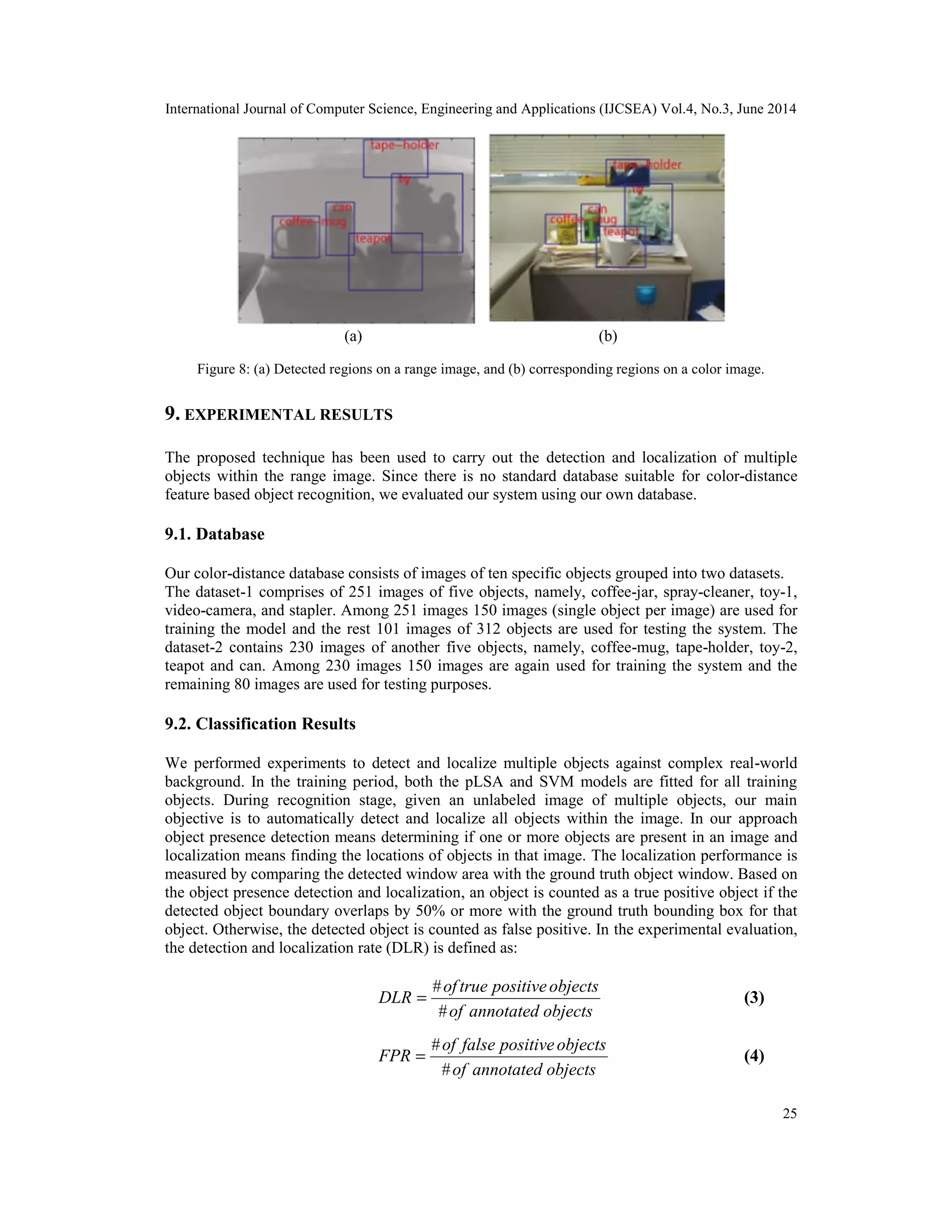 International Journal of Computer Science, Engineering and Applications (IJCSEA) Vol.4, No.3, June 2014 25 Figure 8: (a) Detected regions on a range image, and (b) corresponding regions on a color image. 9. EXPERIMENTAL RESULTS The proposed technique has been used to carry out the detection and localization of multiple objects within the range image. Since there is no standard database suitable for color-distance feature based object recognition, we evaluated our system using our own database. 9.1. Database Our color-distance database consists of images of ten specific objects grouped into two datasets. The dataset-1 comprises of 251 images of five objects, namely, coffee-jar, spray-cleaner, toy-1, video-camera, and stapler. Among 251 images 150 images (single object per image) are used for training the model and the rest 101 images of 312 objects are used for testing the system. The dataset-2 contains 230 images of another five objects, namely, coffee-mug, tape-holder, toy-2, teapot and can. Among 230 images 150 images are again used for training the system and the remaining 80 images are used for testing purposes. 9.2. Classification Results We performed experiments to detect and localize multiple objects against complex real-world background. In the training period, both the pLSA and SVM models are fitted for all training objects. During recognition stage, given an unlabeled image of multiple objects, our main objective is to automatically detect and localize all objects within the image. In our approach object presence detection means determining if one or more objects are present in an image and localization means finding the locations of objects in that image. The localization performance is measured by comparing the detected window area with the ground truth object window. Based on the object presence detection and localization, an object is counted as a true positive object if the detected object boundary overlaps by 50% or more with the ground truth bounding box for that object. Otherwise, the detected object is counted as false positive. In the experimental evaluation, the detection and localization rate (DLR) is defined as: objects annotated of objects positive true of DLR # # = (3) objects annotated of objects positive false of FPR # # = (4) (a) (b) 