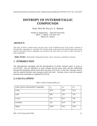 International Journal of Computer Science, Engineering and Applications (IJCSEA) Vol.4, No.3, June 2014
DOI : 10.5121/ijcsea.2014.4304 41
ISOTROPY OF INTERMETALLIC
COMPOUNDS
Assoc. Prof. Dr. Fae`q A. A. Radwan
Faculty of Engineering - Near East University
KKTC – Lefkosa: P.O. Box: 670
Mersin 10 , Turkey
ABSTRACT:
The norm of elastic constant tensor and the norms of the irreducible parts of the elastic constants of
Intermetallic compounds are calculated. The relation of the scalar parts norm and the other parts norms
and the anisotropy of these compounds are presented. The norm ratios are used to study anisotropy of
these compounds.
Index Terms –Intermetallic Compounds Isotropy, Norm, Anisotropy, and Elastic Constants.
1. INTRODUCTION
The decomposition procedure and the decomposition of elastic constant tensor is given in
[1,2,3,4,5,6] , also the definition of norm concept and the norm ratios and the relationship
between the anisotropy and the norm ratios are given in [3,4,5,6]. As the ratio becomes close to
one the material becomes more isotropic, and as the ratio becomes close to one the material
becomes more anisotropic as explained in [3,4,5,6] .
2. CALCULATİONS
Table 1, Elastic Constants (GPa), [7]
Cubic System, Intermetallic Compounds 11
c 44
c 12
c
CaAl2 97.0 36.6 22.4
CoPt 290 124 178
Cu3Au 191 66.3 138
CuAuZn2 136 52.9 130
GdAl2 160.5 59.5 36.8
 