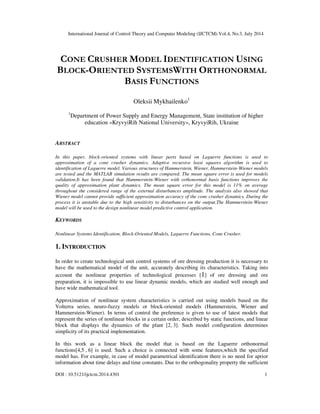 International Journal of Control Theory and Computer Modeling (IJCTCM) Vol.4, No.3, July 2014
DOI : 10.5121/ijctcm.2014.4301 1
CONE CRUSHER MODEL IDENTIFICATION USING
BLOCK-ORIENTED SYSTEMSWITH ORTHONORMAL
BASIS FUNCTIONS
Oleksii Mykhailenko1
1
Department of Power Supply and Energy Management, State institution of higher
education «KryvyiRih National University», KryvyiRih, Ukraine
ABSTRACT
In this paper, block-oriented systems with linear parts based on Laguerre functions is used to
approximation of a cone crusher dynamics. Adaptive recursive least squares algorithm is used to
identification of Laguerre model. Various structures of Hammerstein, Wiener, Hammerstein-Wiener models
are tested and the MATLAB simulation results are compared. The mean square error is used for models
validation.It has been found that Hammerstein-Wiener with orthonormal basis functions improves the
quality of approximation plant dynamics. The mean square error for this model is 11% on average
throughout the considered range of the external disturbances amplitude. The analysis also showed that
Wiener model cannot provide sufficient approximation accuracy of the cone crusher dynamics. During the
process it is unstable due to the high sensitivity to disturbances on the output.The Hammerstein-Wiener
model will be used to the design nonlinear model predictive control application.
KEYWORDS
Nonlinear Systems Identification, Block-Oriented Models, Laguerre Functions, Cone Crusher.
1. INTRODUCTION
In order to create technological unit control systems of ore dressing production it is necessary to
have the mathematical model of the unit, accurately describing its characteristics. Taking into
account the nonlinear properties of technological processes [1] of ore dressing and ore
preparation, it is impossible to use linear dynamic models, which are studied well enough and
have wide mathematical tool.
Approximation of nonlinear system characteristics is carried out using models based on the
Volterra series, neuro-fuzzy models or block-oriented models (Hammerstein, Wiener and
Hammerstein-Wiener). In terms of control the preference is given to use of latest models that
represent the series of nonlinear blocks in a certain order, described by static functions, and linear
block that displays the dynamics of the plant [2, 3]. Such model configuration determines
simplicity of its practical implementation.
In this work as a linear block the model that is based on the Laguerre orthonormal
functions[4,5 , 6] is used. Such a choice is connected with some features,which the specified
model has. For example, in case of model parametrical identification there is no need for aprior
information about time delays and time constants. Due to the orthogonality property the sufficient
 