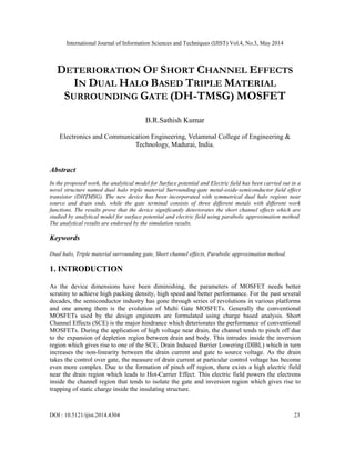International Journal of Information Sciences and Techniques (IJIST) Vol.4, No.3, May 2014
DOI : 10.5121/ijist.2014.4304 23
DETERIORATION OF SHORT CHANNEL EFFECTS
IN DUAL HALO BASED TRIPLE MATERIAL
SURROUNDING GATE (DH-TMSG) MOSFET
B.R.Sathish Kumar
Electronics and Communication Engineering, Velammal College of Engineering &
Technology, Madurai, India.
Abstract
In the proposed work, the analytical model for Surface potential and Electric field has been carried out in a
novel structure named dual halo triple material Surrounding-gate metal-oxide-semiconductor field effect
transistor (DHTMSG). The new device has been incorporated with symmetrical dual halo regions near
source and drain ends, while the gate terminal consists of three different metals with different work
functions. The results prove that the device significantly deteriorates the short channel effects which are
studied by analytical model for surface potential and electric field using parabolic approximation method.
The analytical results are endorsed by the simulation results.
Keywords
Dual halo, Triple material surrounding gate, Short channel effects, Parabolic approximation method.
1. INTRODUCTION
As the device dimensions have been diminishing, the parameters of MOSFET needs better
scrutiny to achieve high packing density, high speed and better performance. For the past several
decades, the semiconductor industry has gone through series of revolutions in various platforms
and one among them is the evolution of Multi Gate MOSFETs. Generally the conventional
MOSFETs used by the design engineers are formulated using charge based analysis. Short
Channel Effects (SCE) is the major hindrance which deteriorates the performance of conventional
MOSFETs. During the application of high voltage near drain, the channel tends to pinch off due
to the expansion of depletion region between drain and body. This intrudes inside the inversion
region which gives rise to one of the SCE, Drain Induced Barrier Lowering (DIBL) which in turn
increases the non-linearity between the drain current and gate to source voltage. As the drain
takes the control over gate, the measure of drain current at particular control voltage has become
even more complex. Due to the formation of pinch off region, there exists a high electric field
near the drain region which leads to Hot-Carrier Effect. This electric field powers the electrons
inside the channel region that tends to isolate the gate and inversion region which gives rise to
trapping of static charge inside the insulating structure.
 