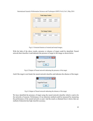 International Journal of Information Sciences and Techniques (IJIST) Vol.4, No.3, May 2014
44
Fig 6.1 Extracted features of trained and tested images.
With the help of the above results, presence or absence of target could be identified. Neural
network then classifies it and indicates the presence of target in the image as shown below.
Fig 6.2 Output of Neural network indicating the presence of the target.
And if the target is not found, the neural network classifies and indicates the absence of the target.
Fig 6.3.Output of Neural network indicating the absence of the target.
We have identified the presence of target using the neural network classifier which is said to be
the networks of neurons. Performance of our detection method could be measured by measuring
the performance of the neural network so used. And the result so obtained from it shows that our
method of detection has high classifier accuracy.
 