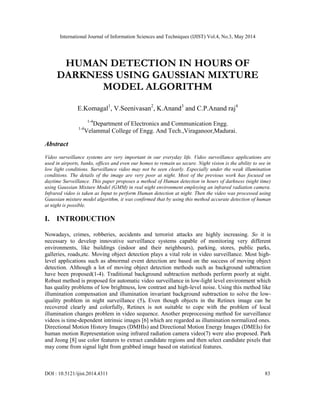 International Journal of Information Sciences and Techniques (IJIST) Vol.4, No.3, May 2014
DOI : 10.5121/ijist.2014.4311 83
HUMAN DETECTION IN HOURS OF
DARKNESS USING GAUSSIAN MIXTURE
MODEL ALGORITHM
E.Komagal1
, V.Seenivasan2
, K.Anand3
and C.P.Anand raj4
1-4
Department of Electronics and Communication Engg.
1-4
Velammal College of Engg. And Tech.,Viraganoor,Madurai.
Abstract
Video surveillance systems are very important in our everyday life. Video surveillance applications are
used in airports, banks, offices and even our homes to remain us secure. Night vision is the ability to see in
low light conditions. Surveillance video may not be seen clearly. Especially under the weak illumination
conditions. The details of the image are very poor at night. Most of the previous work has focused on
daytime Surveillance. This paper proposes a method of Human detection in hours of darkness (night time)
using Gaussian Mixture Model (GMM) in real night environment employing an infrared radiation camera.
Infrared video is taken as Input to perform Human detection at night. Then the video was processed using
Gaussian mixture model algorithm, it was confirmed that by using this method accurate detection of human
at night is possible.
I. INTRODUCTION
Nowadays, crimes, robberies, accidents and terrorist attacks are highly increasing. So it is
necessary to develop innovative surveillance systems capable of monitoring very different
environments, like buildings (indoor and their neighbours), parking, stores, public parks,
galleries, roads,etc. Moving object detection plays a vital role in video surveillance. Most high-
level applications such as abnormal event detection are based on the success of moving object
detection. Although a lot of moving object detection methods such as background subtraction
have been proposed(1-4). Traditional background subtraction methods perform poorly at night.
Robust method is proposed for automatic video surveillance in low-light level environment which
has quality problems of low brightness, low contrast and high-level noise. Using this method like
illumination compensation and illumination invariant background subtraction to solve the low-
quality problem in night surveillance (5). Even though objects in the Retinex image can be
recovered clearly and colorfully, Retinex is not suitable to cope with the problem of local
illumination changes problem in video sequence. Another preprocessing method for surveillance
videos is time-dependent intrinsic images [6] which are regarded as illumination normalized ones.
Directional Motion History Images (DMHIs) and Directional Motion Energy Images (DMEIs) for
human motion Representation using infrared radiation camera video(7) were also proposed. Park
and Jeong [8] use color features to extract candidate regions and then select candidate pixels that
may come from signal light from grabbed image based on statistical features.
 