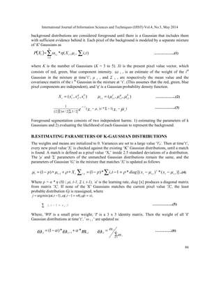 International Journal of Information Sciences and Techniques (IJIST) Vol.4, No.3, May 2014
86
background distributions are considered foreground until there is a Gaussian that includes them
with sufficient evidence behind it. Each pixel of the background is modeled by a separate mixture
of 'K' Gaussians as
( )
t
X
P = ,
,
(
*
1
, i
t
k
i
t
i X 


∑
=
∑ )
,t
i ……………..(1)
where K is the number of Gaussians (K = 3 to 5). Xt is the present pixel value vector, which
consists of red, green, blue component intensity. i, t is an estimate of the weight of the ith
Gaussian in the mixture at time’t’; μ i, t and Σ i, t are respectively the mean value and the
covariance matrix of the i th
Gaussian in the mixture at ’t’. (This assumes that the red, green, blue
pixel components are independent), and 'η' is a Gaussian probability density function.
)
,
,
( b
t
g
f
r
t
t x
x
x
X = )
,
,
( ,
,
,
,
b
t
i
g
t
i
r
t
i
t
i 


 = ……………..(2)
)
(
1
*
)
(
2
/
1
2
/
)
2
(
1 2
/
1





 −
−
Σ
−
∑
∏
−
x
x
e
n
……………..(3)
Foreground segmentation consists of two independent harms: 1) estimating the parameters of k
Gaussians and 2) evaluating the likelihood of each Gaussian to represent the background.
B.ESTIMATING PARAMETERS OF K-GAUSSIAN DISTRIBUTIONS
The weights and means are initialized to 0. Variances are set to a large value 'V0'. Then at time’t’,
every new pixel value 'Xt' is checked against the existing ‘K’ Gaussian distributions, until a match
is found. A match is defined as a pixel value ‘Xt’ inside 2.5 standard deviations of a distribution.
The 'μ' and 'Σ' parameters of the unmatched Gaussian distributions remain the same, and the
parameters of Gaussian 'Gi' in the mixture that matches 'Xt' is updated as follows
t
t
t X
p ∗
+
∗
−
= − 

 1
)
1
( ∑
∑ −
−
= 1
,
*
)
1
(
, t
i
p
t
i )]
(
*
)
[(
* ,
, t
i
t
t
i
t x
x
diag 

 
−
−
+ ..(4)
Where ρ = α * η (Xt | μi, t-1, Σ i, t-1), 'α' is the learning rate, diag [x] produces a diagonal matrix
from matrix 'Xt'. If none of the 'K' Gaussians matches the current pixel value 'Xt', the least
probable distribution Gj is reassigned, where
,
,
0
1
,
},
1
,
min{
arg xt
jt
w
t
j
t
i
j =
=
−
−
= 


l
v
t
j ,
1
, 0
∑ =
− ……………..(5)
Where, 'W0' is a small prior weight; 'I' is a 3 x 3 identity matrix. Then the weight of all 'k'
Gaussian distributions at time’t’,’ ω i, t ' are updated as:
m t
i
t
i
t
i ,
1
,
,
*
*
)
1
( 
 
 +
−
= −
∑
=
=
k
m
t
i
t
i
t
i
1
,
,
,


 …………..(6)
 