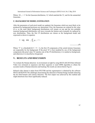 International Journal of Information Sciences and Techniques (IJIST) Vol.4, No.3, May 2014
87
Where, 'M i, t = 1’ for the Gaussian distribution, 'Gi' which matched the 'Xt', and for the unmatched
Gaussians.
C. BACKGROUND MODEL ESTIMATION
After the parameters of each pixel model are updated, the Gaussians which are most likely to be
produced by background processes are determined. First, the Gaussians are ordered by the value
of ω, so the most likely background distributions will remain on top and the less probable
transient background distributions will move towards the bottom and eventually be replaced by
new distributions. Then, the first 'B' distributions are chosen as the background model and
expressed as shown in equation.
)
(
1
min
arg T
B
k
m
k
b
>
= ∑=

……………..(7)
Where ‘T’ is a threshold (0.5 < T < 1), the first 'B' components of the sorted mixture Gaussians
are responsible for the background. If the pixel 'Xt' is best modeled by one of the background
components (the pixel value 'Xt' matches one of the 'B' distributions), it is marked as background,
and otherwise it is classified as foreground.
V. RESULTS AND DISCUSSION
To evaluate the Human detection in environment at night by using MATLAB 2010.Here Infrared
Video was extracted as sequences and these sequence is used GMM algorithm to obtain the
accurate results of human detection and tracking The results are shown below Fig.(2)
Infrared video dataset is taken from OTCVBS and the segmentation is obatined by the software
MATLAB R2010A.The challenges faced during the detection of human beings includes detecting
the far field humans and contour detection. The best output was achieved by this method and
slight distortions have been significantly reduced.
 