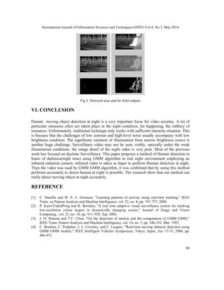 International Journal of Information Sciences and Techniques (IJIST) Vol.4, No.3, May 2014
88
Fig 2. Detected near and far field outputs
VI. CONCLUSION
Human moving object detection at night is a very important focus for video scrutiny. A lot of
particular measures often are taken place in the night condition, for happening, the robbery of
resources. Unfortunately, traditional technique only works with sufficient intensity situation. This
is because that the challenges of low contrast and high-level noise usually accompany with low
brightness condition. The significant variation of illumination from narrow brightness source is
another huge challenge. Surveillance video may not be seen visibly. specially under the weak
illumination conditions. the image detail of the night video is very poor. Most of the previous
work has focused on daytime Surveillance. This paper proposes a method of Human detection in
hours of darkness(night time) using GMM algorithm in real night environment employing an
infrared radiation camera. infrared video is taken as Input to perform Human detection at night.
Then the video was used by GMM GMM algorithm, it was confirmed that by using this method
performs accurately to detect human at night is possible. The research show that our method can
really detect moving object at night accurately.
REFERENCE
[1] C. Stauffer and W. E. L. Grimson, "Learning patterns of activity using real-time tracking," IEEE
Trans. on Pattern Analysis and Machine Intelligence, vol. 22, no. 8, pp. 747-757, 2000.
[2] P. KaewTrakulPong and R. Bowden, "A real time adaptive visual surveillance system for tracking
low-resolution colour targets in dynamically changing scenes," Journal of Image and Vision
Computing., vol. 21, no. 10, pp. 913–929, Sep. 2003.
[3] J. H. Duncan and T.C. Chou, "On the detection of motion and the computation of GMM GMM,"
IEEE Trans. Pattern Analysis and Machine Intelligence, vol. 14, no. 3, pp. 346-352, Mar. 1992.
[4] C. Braillon, C. Pradalier, J. L. Crowley, and C. Laugier, "Real-time moving obstacle detection using
GMM GMM models," IEEE Intelligent Vehicles Symposium, Tokyo, Japan, Jun 13-15, 2006, pp.
466-471.
 