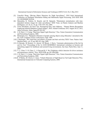 International Journal of Information Sciences and Techniques (IJIST) Vol.4, No.3, May 2014
89
[5] Yuan-Kai Wang, “Moving Object Detection for Night Surveillance”, 2010 Sixth International
Conference on Intelligent Information Hiding and Multimedia Signal Processing, 2010 IEEE DOI
10.1109/IIHMSP.2010.66.
[6] Matsushita, K. Nishino, K. Ikeuchi, and M. Sakauchi, "Illumination normalization with time-
dependent intrinsic images for video surveillance," IEEE Trans. on Pattern Analysis and Machine
Intelligence, vol. 26, no. 10, pp. 1336-1347, Oct. 2004
[7] Tooru Hiroshima, Joo Kooi Tan, Hyoungseop Kim, Seiji Ishikawa, “Human Motion Recognition
Employing Infrared Radiation Camera Images”, SICE Annual Conference 2012 August 20-23, 2012,
Akita University, Akita, Japan,PP:392-395.
[8] J. H. Park, C. S. Jeong, “Real-time Signal Light Detection,” Proc. Future Generation Communication
and Networking Symposia, 2008.
[9] Haritaoglu et al., “Backpack: Detection of people carrying objects using silhouettes,” presented at the
Int. Conf. Computer Vision, Corfu,Greece, Sept. 1999.
[10] I. Haritaoglu, “W4: Real-time surveillance of people and their activities,”IEEE Trans. Pattern Anal.
Machine Intell., vol. 22, pp. 809–831,Aug. 2000.
[11] D. Berrada , M. Romero , G. Abowd , M. Blount , J. Davis, “Automatic administration of the Get Up
and Go Test,” Proceedings of the 1st ACM SIGMOBILE international workshop on Systems and
networking support for healthcare and assisted living environments, San Juan, Puerto Rico, June 11,
2007.
[12] Y. L. Chen, Y. H. Chen, C. J. Chen,and B. F. Wu,“Nighttime vehicle detection for driver assistance
and autonomous vehicles,” Proc. IEEE ICPR, pp. 687-690,2006.
[13] J. H. Park, C. S. Jeong, “Real-time Signal Light Detection,” Proc. Future Generation Communication
and Networking Symposia, 2008.
[14] R. O’Malley, M. Glavin, E. Jones, “Vehicle Detection at Night Based on Tail-Light Detection,”Proc.
International Symposium on Vehicular Computing Systems, 2008.
 